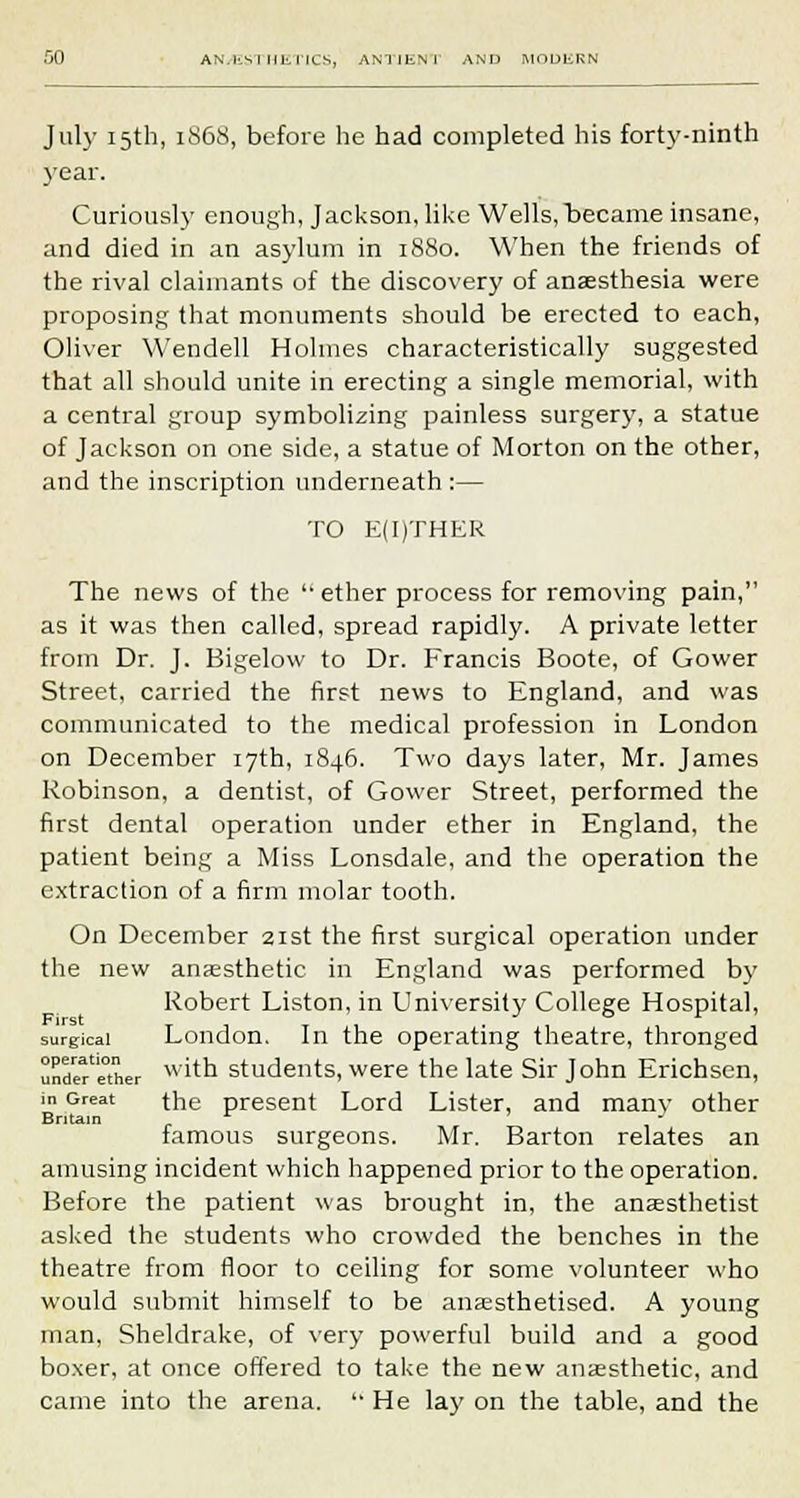 .00 AN.ks I Ilk lies, ANT1ENT AND modern Jul}- 15th, 1S68, before he had completed his forty-ninth year. Curiously enough, Jackson, like Wells,became insane, and died in an asylum in 1880. When the friends of the rival claimants of the discovery of anaesthesia were proposing that monuments should be erected to each, Oliver Wendell Holmes characteristically suggested that all should unite in erecting a single memorial, with a central group symbolizing painless surgery, a statue of Jackson on one side, a statue of Morton on the other, and the inscription underneath:— TO E(I)THER The news of the  ether process for removing pain, as it was then called, spread rapidly. A private letter from Dr. J. Bigelow to Dr. Francis Boote, of Gower Street, carried the first news to England, and was communicated to the medical profession in London on December 17th, 1846. Two days later, Mr. James Robinson, a dentist, of Gower Street, performed the first dental operation under ether in England, the patient being a Miss Lonsdale, and the operation the extraction of a firm molar tooth. On December 21st the first surgical operation under the new anaesthetic in England was performed by Robert Liston, in University College Hospital, surgical London. In the operating theatre, thronged uridw'ether %v'tQ students, were the late Sir John Erichsen, ■n Great the present Lord Lister, and many other Britain c ' J famous surgeons. Mr. Barton relates an amusing incident which happened prior to the operation. Before the patient was brought in, the anaesthetist asked the students who crowded the benches in the theatre from floor to ceiling for some volunteer who would submit himself to be anaesthetised. A young man, Sheldrake, of very powerful build and a good boxer, at once offered to take the new anaesthetic, and came into the arena.  He lay on the table, and the