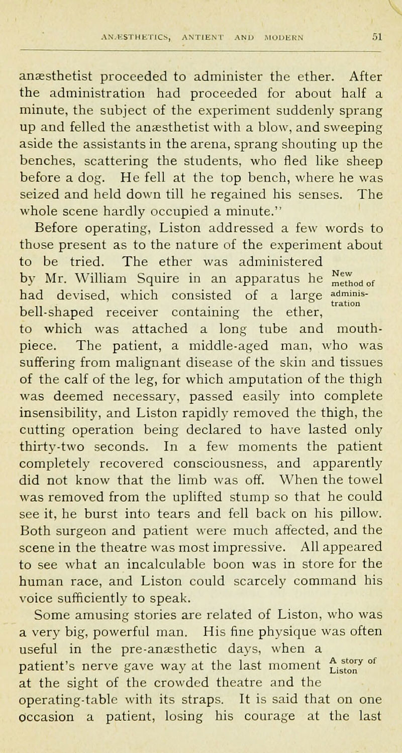 anaesthetist proceeded to administer the ether. After the administration had proceeded for about half a minute, the subject of the experiment suddenly sprang up and felled the anaesthetist with a blow, and sweeping aside the assistants in the arena, sprang shouting up the benches, scattering the students, who fled like sheep before a dog. He fell at the top bench, where he was seized and held down till he regained his senses. The whole scene hardly occupied a minute. Before operating, Liston addressed a few words to those present as to the nature of the experiment about to be tried. The ether was administered by Mr. William Squire in an apparatus he Method of had devised, which consisted of a large admims- • ■ i tration bell-shaped receiver containing the ether, to which was attached a long tube and mouth- piece. The patient, a middle-aged man, who was suffering from malignant disease of the skin and tissues of the calf of the leg, for which amputation of the thigh was deemed necessary, passed easily into complete insensibility, and Liston rapidly removed the thigh, the cutting operation being declared to have lasted only thirty-two seconds. In a few moments the patient completely recovered consciousness, and apparently did not know that the limb was off. When the towel was removed from the uplifted stump so that he could see it, he burst into tears and fell back on his pillow. Both surgeon and patient were much affected, and the scene in the theatre was most impressive. All appeared to see what an incalculable boon was in store for the human race, and Liston could scarcely command his voice sufficiently to speak. Some amusing stories are related of Liston, who was a very big, powerful man. His fine physique was often useful in the pre-anaesthetic days, when a patient's nerve gave way at the last moment £isst'°„y °f at the sight of the crowded theatre and the operating-table with its straps. It is said that on one occasion a patient, losing his courage at the last