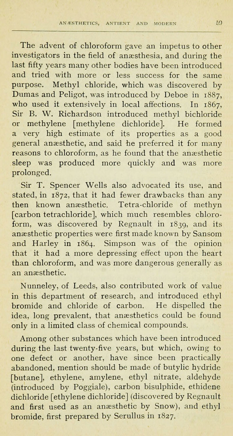 The advent of chloroform gave an impetus to other investigators in the field of anaesthesia, and during the last fifty years many other bodies have been introduced and tried with more or less success for the same purpose. Methyl chloride, which was discovered by Dumas and Peligot, was introduced by Deboe in 1887, who used it extensively in local affections. In 1867, Sir B. W. Richardson introduced methyl bichloride or methylene [methylene dichloride]. He formed a very high estimate of its properties as a good general anaesthetic, and said he preferred it for many reasons to chloroform, as he found that the anaesthetic sleep was produced more quickly and was more prolonged. Sir T. Spencer Wells also advocated its use, and stated, in 1872, that it had fewer drawbacks than any then known anaesthetic. Tetra-chloride of methyn [carbon tetrachloride], which much resembles chloro- form, was discovered by Regnault in 1839, and its anaesthetic properties were first made known by Sansom and Harley in 1864. Simpson was of the opinion that it had a more depressing effect upon the heart than chloroform, and was more dangerous generally as an anaesthetic. Nunneley, of Leeds, also contributed work of value in this department of research, and introduced ethyl bromide and chloride of carbon. He dispelled the idea, long prevalent, that anaesthetics could be found only in a limited class of chemical compounds. Among other substances which have been introduced during the last twenty-five years, but which, owing to one defect or another, have since been practically abandoned, mention should be made of butylic hydride [butane], ethylene, amylene, ethyl nitrate, aldehyde (introduced by Poggiale), carbon bisulphide, ethidene dichloride [ethylene dichloride] (discovered by Regnault and first used as an anaesthetic by Snow), and ethyl bromide, first prepared by Serullus in 1827.