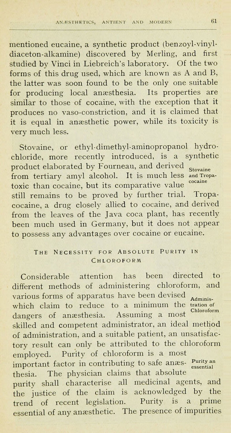 mentioned eucaine, a synthetic product (benzoyl-vinyl- diaceton-alkamine) discovered by Merling, and first studied by Vinci in Liebreich's laboratory. Of the two forms of this drug used, which are known as A and B, the latter was soon found to be the only one suitable for producing local anaesthesia. Its properties are similar to those of cocaine, with the exception that it produces no vaso-constriction, and it is claimed that it is equal in anaesthetic power, while its toxicity is very much less. Stovaine, or ethyl-dimethyl-aminopropanol hydro- chloride, more recently introduced, is a synthetic product elaborated by Fourneau, and derived stovaine from tertiary amvl alcohol. It is much less andTropa- , . .. .■ 1 cocaine toxic than cocaine, but its comparative value still remains to be proved by further trial. Tropa- cocaine, a drug closely allied to cocaine, and derived from the leaves of the Java coca plant, has recently been much used in Germany, but it does not appear to possess any advantages over cocaine or eucaine. The Necessity for Absolute Purity in Chloroform Considerable attention has been directed to different methods of administering chloroform, and various forms of apparatus have been devised Admmis which claim to reduce to a minimum the tration of , . , . , Chloroform dangers of anaesthesia. Assuming a most skilled and competent administrator, an ideal method of administration, and a suitable patient, an unsatisfac- tory result can only be attributed to the chloroform employed. Purity of chloroform is a most important factor in contributing to safe anaes- f^.»n thesia. The physician claims that absolute purity shall characterise all medicinal agents, and the justice of the claim is acknowledged by the trend of recent legislation. Purity is a prime essential of any anaesthetic. The presence of impurities