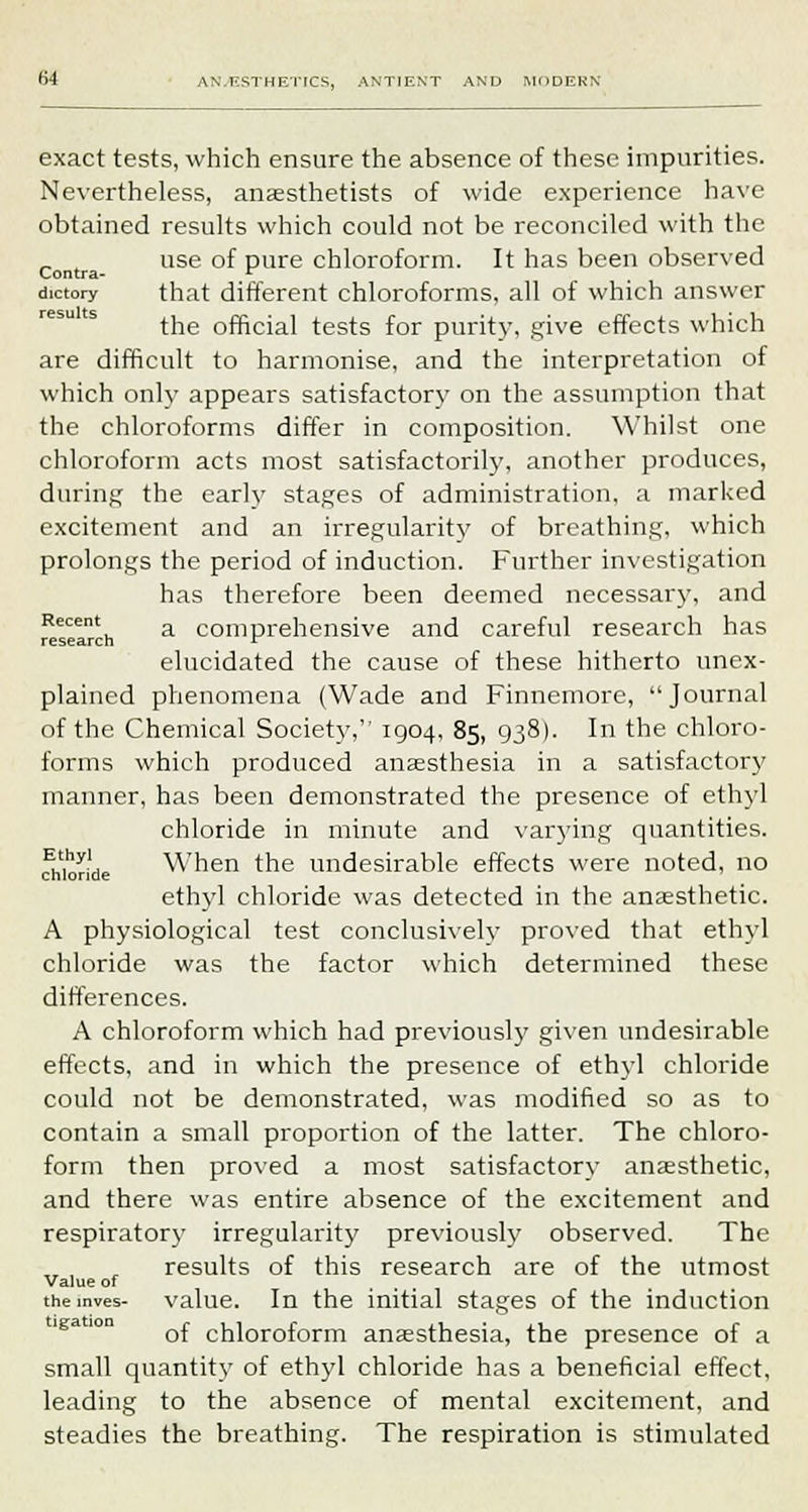 exact tests, which ensure the absence of these impurities. Nevertheless, anaesthetists of wide experience have obtained results which could not be reconciled with the use of pure chloroform. It has been observed Contra- r dictory that different chloroforms, all of which answer the official tests for purity, give effects which are difficult to harmonise, and the interpretation of which only appears satisfactory on the assumption that the chloroforms differ in composition. Whilst one chloroform acts most satisfactorily, another produces, during the early stages of administration, a marked excitement and an irregularity of breathing, which prolongs the period of induction. Further investigation has therefore been deemed necessary, and Recent a comprehensive and careful research has research F elucidated the cause of these hitherto unex- plained phenomena (Wade and Finnemore, Journal of the Chemical Society, 1904, 85, 938). In the chloro- forms which produced anaesthesia in a satisfactory manner, has been demonstrated the presence of ethyl chloride in minute and varying quantities. S?y-j When the undesirable effects were noted, no chloride ethyl chloride was detected in the anaesthetic. A physiological test conclusively proved that ethyl chloride was the factor which determined these differences. A chloroform which had previously given undesirable effects, and in which the presence of ethyl chloride could not be demonstrated, was modified so as to contain a small proportion of the latter. The chloro- form then proved a most satisfactory anaesthetic, and there was entire absence of the excitement and respirator}- irregularity previously observed. The results of this research are of the utmost Value of .... tnemves- value. In the initial stages of the induction of chloroform anaesthesia, the presence of a small quantity of ethyl chloride has a beneficial effect, leading to the absence of mental excitement, and steadies the breathing. The respiration is stimulated