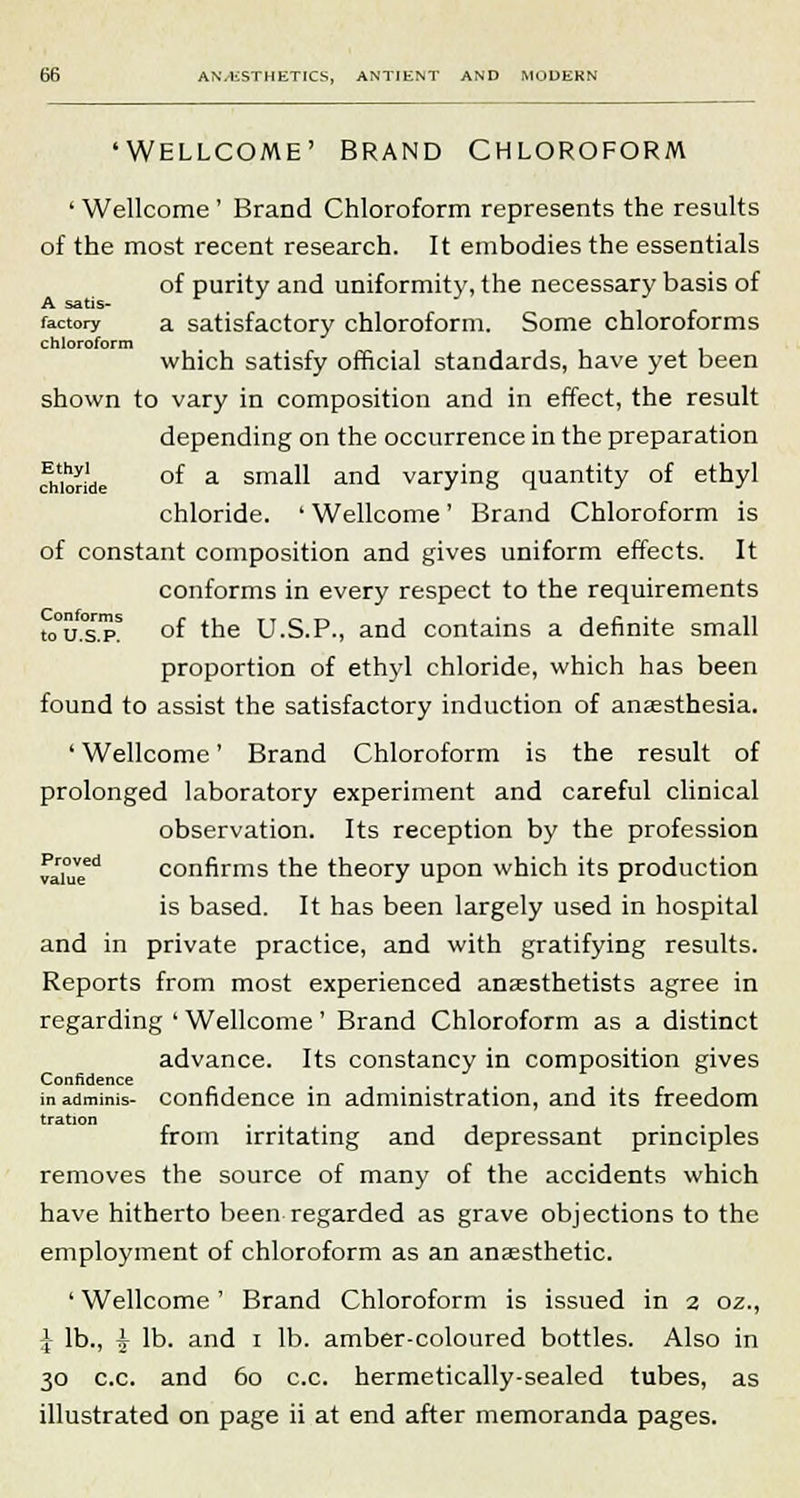 'WELLCOME' BRAND CHLOROFORM • Wellcome ' Brand Chloroform represents the results of the most recent research. It embodies the essentials of purity and uniformity, the necessary basis of A satis- factory a satisfactory chloroform. Some chloroforms chloroform which satisfy official standards, have yet been shown to vary in composition and in effect, the result depending on the occurrence in the preparation chior'de °f a Sma-U and varying quantity of ethyl chloride. ' Wellcome' Brand Chloroform is of constant composition and gives uniform effects. It conforms in every respect to the requirements to0u°s.pS °f the U.S.P., and contains a definite small proportion of ethyl chloride, which has been found to assist the satisfactory induction of anaesthesia. ' Wellcome' Brand Chloroform is the result of prolonged laboratory experiment and careful clinical observation. Its reception by the profession value1 confirms the theory upon which its production is based. It has been largely used in hospital and in private practice, and with gratifying results. Reports from most experienced anaesthetists agree in regarding ' Wellcome' Brand Chloroform as a distinct advance. Its constancy in composition gives Confidence inadminis- confidence in administration, and its freedom tration , from irritating and depressant principles removes the source of many of the accidents which have hitherto been regarded as grave objections to the employment of chloroform as an anaesthetic. ' Wellcome' Brand Chloroform is issued in 2 oz., J lb., ^ lb. and 1 lb. amber-coloured bottles. Also in 30 c.c. and 60 c.c. hermetically-sealed tubes, as illustrated on page ii at end after memoranda pages.