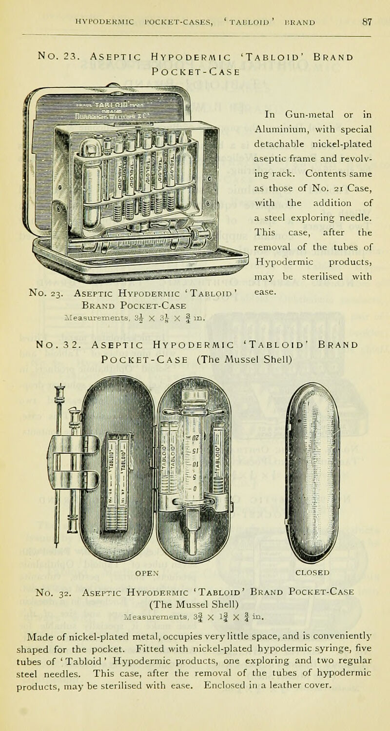 NO. 23. Aseptic Hypodermic 'Tabloid' Pocket-Case —rr>.- ;. Aseptic Hypodermic 'Tabloid' Brand Pocket-Case Measurements, 3A- X 3t x j| in. In Gun-metal or in Aluminium, with special detachable nickel-plated aseptic frame and revolv- ing rack. Contents same as those of No. 21 Case, with the addition of a steel exploring needle. This case, after the removal of the tubes of Hypodermic products3 may be sterilised with ease. No. 3 2. Aseptic Hypodermic 'Tabloid' Brand Pocket-Case (The Mussel Shell) OPEN CLOSED No. 32. Aseptic Hypodermic 'Tabloid' Brand Pocket-Case (The Mussel Shell) Measurements, 3-f X if X \ in. Made of nickel-plated metal, occupies very little space, and is conveniently shaped for the pocket. Fitted with nickel-plated hypodermic syringe, five tubes of 'Tabloid' Hypodermic products, one exploring and two regular steel needles. This case, after the removal of the tubes of hypodermic products, may be sterilised with ease. Enclosed in a leather cover.