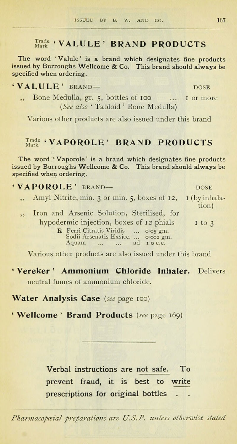 Trade t VALULE' BRAND PRODUCTS The word ' Valule' is a brand which designates fine products issued by Burroughs Wellcome & Co. This brand should always be specified when ordering. 'VALULE' BRAND— DOSE ,, Bone Medulla, gr. 5, bottles of 100 ... 1 or more (See also ' Tabloid ' Bone Medulla) Various other products are also issued under this brand The word ' Vaporole' is a brand which designates fine products issued by Burroughs Wellcome & Co. This brand should always be specified when ordering. 'VAPOROLE' BRAND— DOSE „ Amyl Nitrite, min. 3 or min. 5, boxes of 12, I (by inhala- tion) ,, Iron and Arsenic Solution, Sterilised, for hypodermic injection, boxes of 12 phials I to 3 JJ Ferri Citratis Viridis ... 0-05 gm. Sodii Arsenatis Exsicc. ... 0-002 gm. Aquam ... ... ad i-oc.c. Various other products are also issued under this brand ' Vereker ' Ammonium Chloride Inhaler. Delivers neutral fumes of ammonium chloride. Water Analysis Case (see page 100) ' Wellcome ' Brand Products (see page 169) Verbal instructions are not safe. To prevent fraud, it is best to write prescriptions for original bottles .