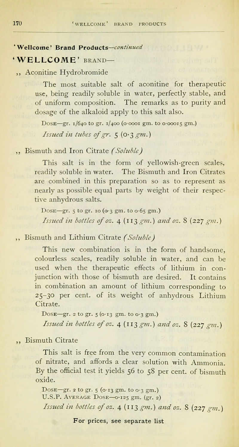 'Wellcome' Brand Products—continued 'WELLCOME' brand— ,, Aconitine Hydrobromide The most suitable salt of aconitine for therapeutic use, being readily soluble in water, perfectly stable, and of uniform composition. The remarks as to purity and dosage of the alkaloid apply to this salt also. Dose—gr. 1/640 to gr. 1/400 (0-0001 gin. to 0-00015 Sm-) Issued in tubes of gr. 5 (0-3 gm-) ,, Bismuth and Iron Citrate (Soluble) This salt is in the form of yellowish-green scales, readily soluble in water. The Bismuth and Iron Citrates are combined in this preparation so as to represent as nearly as possible equal parts by weight of their respec- tive anhydrous salts. Dose—gr. 5 to gr. 10 (0-3 gm. to 0-65 gm.) Issued in bottles of oz. 4 (113 gm.) and oz. 8 (227 gm.) ,, Bismuth and Lithium Citrate (Soluble) This new combination is in the form of handsome, colourless scales, readily soluble in water, and can be used when the therapeutic effects of lithium in con- junction with those of bismuth are desired. It contains in combination an amount of lithium corresponding to 25-30 per cent, of its weight of anhydrous Lithium Citrate. Dose—gr. 2 to gr. 5 (0-13 gm. to 0-3 gm.) Issued In bottles of oz. 4 {ll$ gm.) and oz. 8 (227 gm.) ,, Bismuth Citrate This salt is free from the very common contamination of nitrate, and affords a clear solution with Ammonia. By the official test it yields 56 to 58 per cent, of bismuth oxide. Dose—gr. 2 to gr. 5 (0-13 gm. to 0-3 gm.) U.S.P. Average Dose—0-125 gm. (gr. 2) Issued in bottles of oz. 4 (113 £7«.) and oz. 8 (227 pyn.)