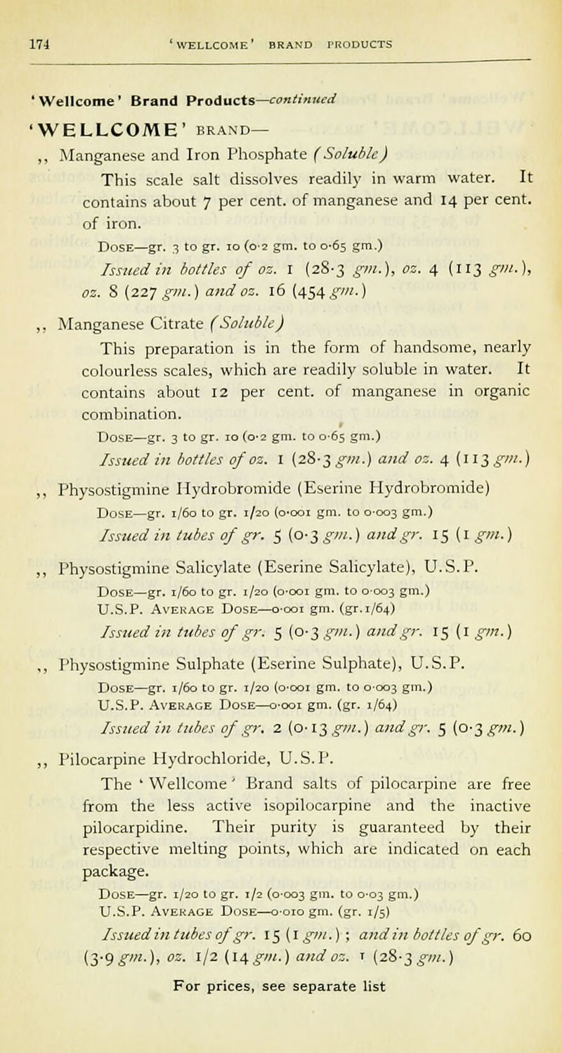 'Wellcome' Brand Products—continued 'WELLCOME' brand— ,, Manganese and Iron Phosphate (Soluble) This scale salt dissolves readily in warm water. It contains about 7 per cent, of manganese and 14 per cent, of iron. Dose—gr. 3 to gr. 10 (0-2 gm. to 0-65 gm.) Issued in bottles of oz. 1 (28-3 gm.), oz. 4 (113 gm.), oz. 8 (227 gm.) and oz. 16 (454 gm.) „ Manganese Citrate (Soluble) This preparation is in the form of handsome, nearly colourless scales, which are readily soluble in water. It contains about 12 per cent, of manganese in organic combination. Dose—gr. 3 to gr. 10 (0-2 gm. to 0-65 gm.) Issued in bottles of oz. 1 (28-3 gm.) and oz. 4 (113 gm.) ,, Physostigmine Hydrobromide (Eserine Hydrobromide) Dose—gr. 1/60 to gr. 1/20 (o-ooi gm. to 0-003 gm.) Issued in tubes of gr. $ (0-3 gm.) and gr. 15 (1 gm.) „ Physostigmine Salicylate (Eserine Salicylate), U.S.P. Dose—gr. 1/60 to gr. 1/20 (0-001 gm. to 0-003 gm.) U.S.P. Average Dose—o-ooi gm. (gr.1/64) Issued in tubes of gr. 5 (0-3 gm.) and gr. 15 (1 gm.) ,, Physostigmine Sulphate (Eserine Sulphate), U.S.P. Dose—gr. 1/60 to gr. 1/20 (o-ooi gm. to 0003 gm.) U.S.P. Average Dose—o-ooi gm. (gr. 1/64) Issued in tubes of gr. 2 (o-lT,gm.) and gr. 5 [o^ gm.) „ Pilocarpine Hydrochloride, U.S.P. The ' Wellcome' Brand salts of pilocarpine are free from the less active isopilocarpine and the inactive pilocarpidine. Their purity is guaranteed by their respective melting points, which are indicated on each package. Dose—gr. 1/20 to gr. t/2 (0-003 Sm- t0 °'°3 gm-) U.S.P. Average Dose—o-oio gm. (gr. 1/5) Issued in tubes of gr. l$(lgm.)\ andin bottles ofgr. 60 (3-9g'-)> °z- J/2 U4g'-) andoz. r (28-3^///.)