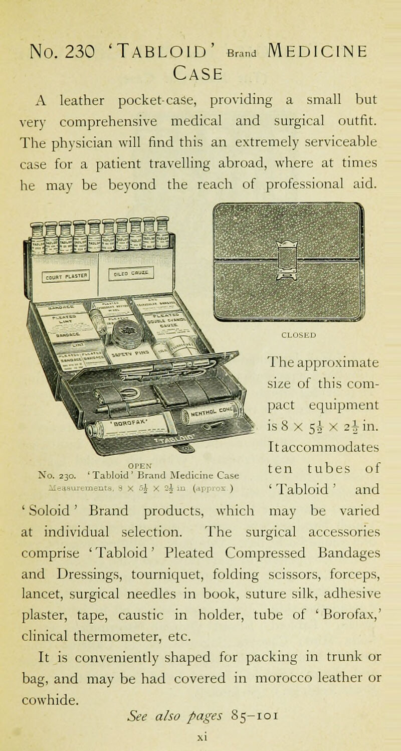 No. 230 'Tabloid' Brand Medicine Case A leather pocket-case, providing a small but very comprehensive medical and surgical outfit. The physician will find this an extremely serviceable case for a patient travelling abroad, where at times he may be beyond the reach of professional aid. open- No. 230. 'Tabloid' Brand Medicine Case ■■ - - 5j ■ I in (approx ) Soloid ; The approximate size of this com- pact equipment is 8 x 5A- x 2^ in. It accommodates ten tubes of ' Tabloid ' and Brand products, which may be varied at individual selection. The surgical accessories comprise ' Tabloid' Pleated Compressed Bandages and Dressings, tourniquet, folding scissors, forceps, lancet, surgical needles in book, suture silk, adhesive plaster, tape, caustic in holder, tube of ' Borofax,' clinical thermometer, etc. It is conveniently shaped for packing in trunk or bag, and may be had covered in morocco leather or cowhide. See also pages S5-101