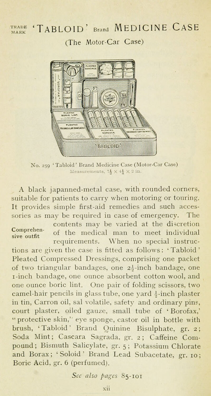 ™ 'Tabloid' Brand Medicine Case (The Motor-Car Case) No. 259 ' Tabloid' Brand Medicine Case (Motor-Car Case) ■ uts, ~k ■ i\ x 2 in. Comprehen sive outfit A black japanned-metal case, with rounded corners, suitable for patients to can'}' when motoring or touring. It provides simple first-aid remedies and such acces- sories as may be required in case of emergency. The contents may be varied at the discretion of the medical man to meet individual requirements. When no special instruc- tions are given the case is fitted as follows: ' Tabloid ' Pleated Compressed Dressings, comprising one packet of two triangular bandages, one 2^-inch bandage, one i-inch bandage, one ounce absorbent cotton wool, and one ounce boric lint. One pair of folding scissors, two camel-hair pencils in glass tube, one yard -i-inch plaster in tin, Carron oil, sal volatile, safety and ordinary pins, court plaster, oiled gau^e, small tube of ' Borofax,' '•protective skin, eye sponge, castor oil in bottle with brush, ' Tabloid' Brand Quinine Bisulphate, gr. 2; Soda Mint; Cascara Sagrada, gr. 2; Caffeine Com- pound; Bismuth Salicylate, gr. 5; Potassium Chlorate and Borax; ' Soloid ' Brand Lead Subacetate, gr. 10; Boric Acid, gr. 6 (perfumed).