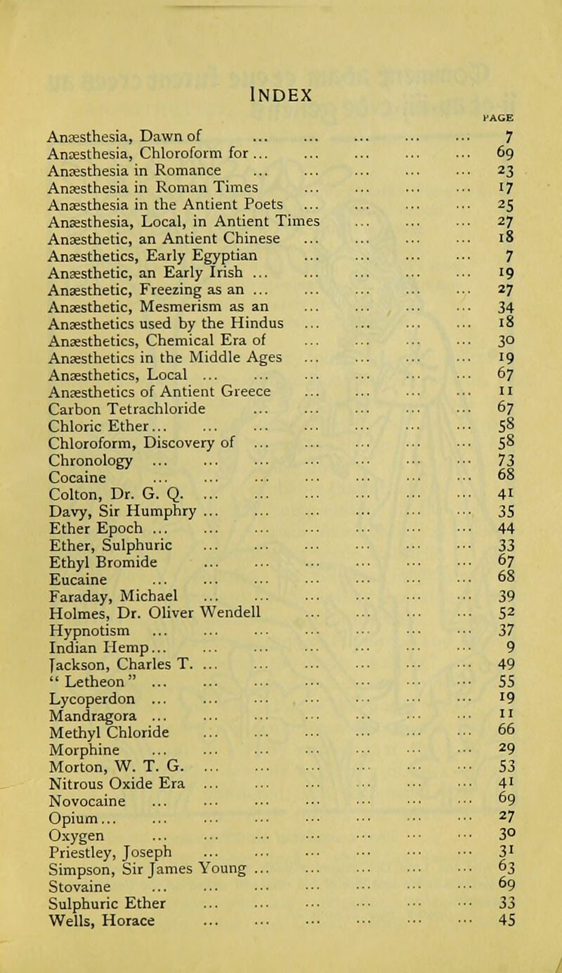 Index Anaesthesia, Dawn of Anaesthesia, Chloroform for... Anaesthesia in Romance Anaesthesia in Roman Times Anaesthesia in the Antient Poets Anaesthesia, Local, in Antient Times Anaesthetic, an Antient Chinese Anaesthetics, Early Egyptian Anaesthetic, an Early Irish ... Anaesthetic, Freezing as an ... Anaesthetic, Mesmerism as an Anaesthetics used by the Hindus Anaesthetics, Chemical Era of Anaesthetics in the Middle Ages Anaesthetics, Local ... Anaesthetics of Antient Greece Carbon Tetrachloride Chloric Ether Chloroform, Discovery of ... Chronology Cocaine Colton, Dr. G. Q Davy, Sir Humphry Ether Epoch Ether, Sulphuric Ethyl Bromide Eucaine Faraday, Michael Holmes, Dr. Oliver Wendell Hypnotism Indian Hemp Jackson, Charles T  Letheon ... Lycoperdon ... Mandragora ... Methyl Chloride Morphine Morton, W. T. G Nitrous Oxide Era Novocaine Opium... Oxygen Priestley, Joseph Simpson, Sir James Young ... Stovaine Sulphuric Ether Wells, Horace