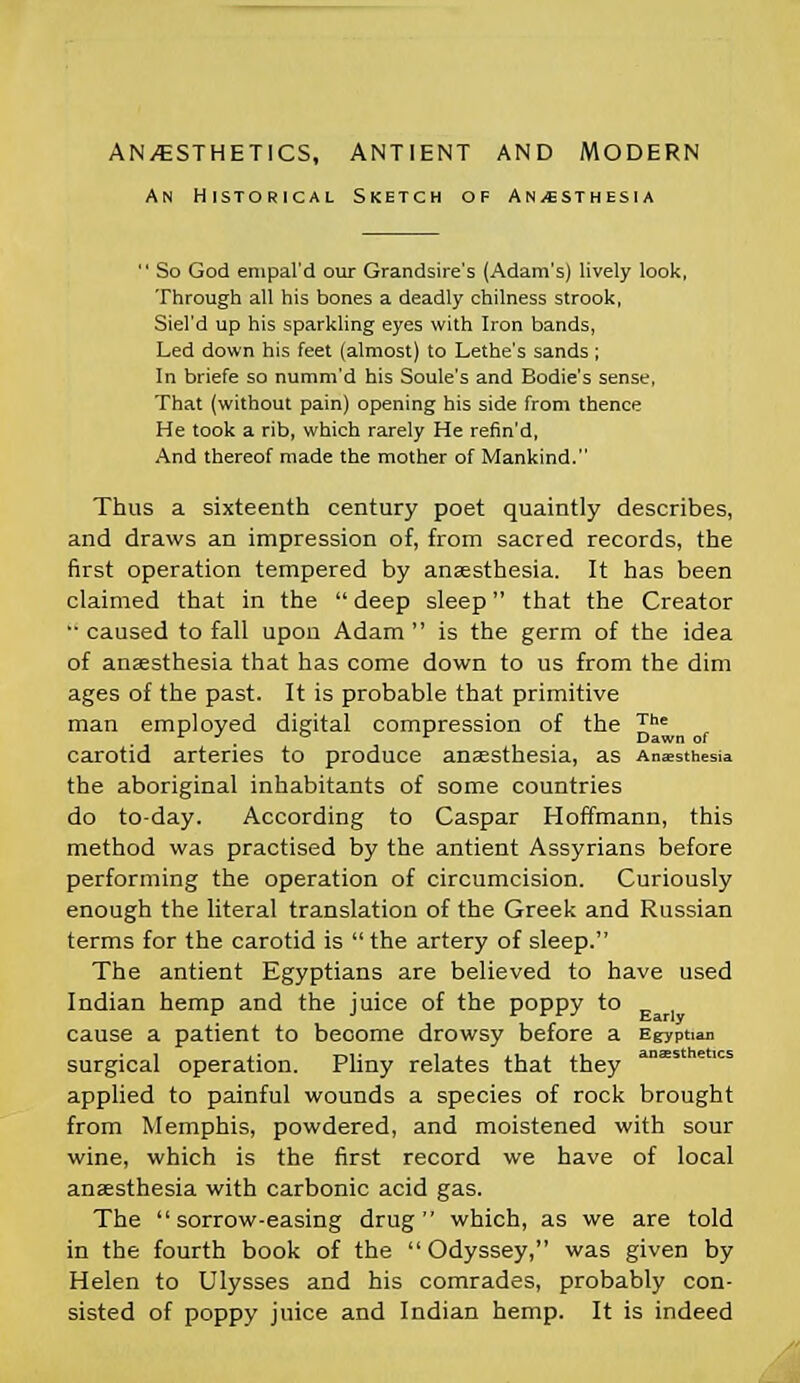 AN/ESTHETICS, ANT1ENT AND MODERN An Historical Sketch of Anesthesia  So God empal'd our Grandsire's (Adam's) lively look, Through all his bones a deadly chilness strook, Siel'd up his sparkling eyes with Iron bands, Led down his feet (almost) to Lethe's sands; In briefe so numm'd his Soule's and Bodie's sense, That (without pain) opening his side from thence He took a rib, which rarely He refin'd, And thereof made the mother of Mankind. Thus a sixteenth century poet quaintly describes, and draws an impression of, from sacred records, the first operation tempered by anaesthesia. It has been claimed that in the  deep sleep that the Creator '• caused to fall upon Adam  is the germ of the idea of anaesthesia that has come down to us from the dim ages of the past. It is probable that primitive man employed digital compression of the The carotid arteries to produce anaesthesia, as Anesthesia the aboriginal inhabitants of some countries do to-day. According to Caspar Hoffmann, this method was practised by the antient Assyrians before performing the operation of circumcision. Curiously enough the literal translation of the Greek and Russian terms for the carotid is  the artery of sleep. The antient Egyptians are believed to have used Indian hemp and the juice of the poppy to cause a patient to become drowsy before a Egyptian surgical operation. Pliny relates that they applied to painful wounds a species of rock brought from Memphis, powdered, and moistened with sour wine, which is the first record we have of local anaesthesia with carbonic acid gas. The sorrow-easing drug which, as we are told in the fourth book of the Odyssey, was given by Helen to Ulysses and his comrades, probably con- sisted of poppy juice and Indian hemp. It is indeed