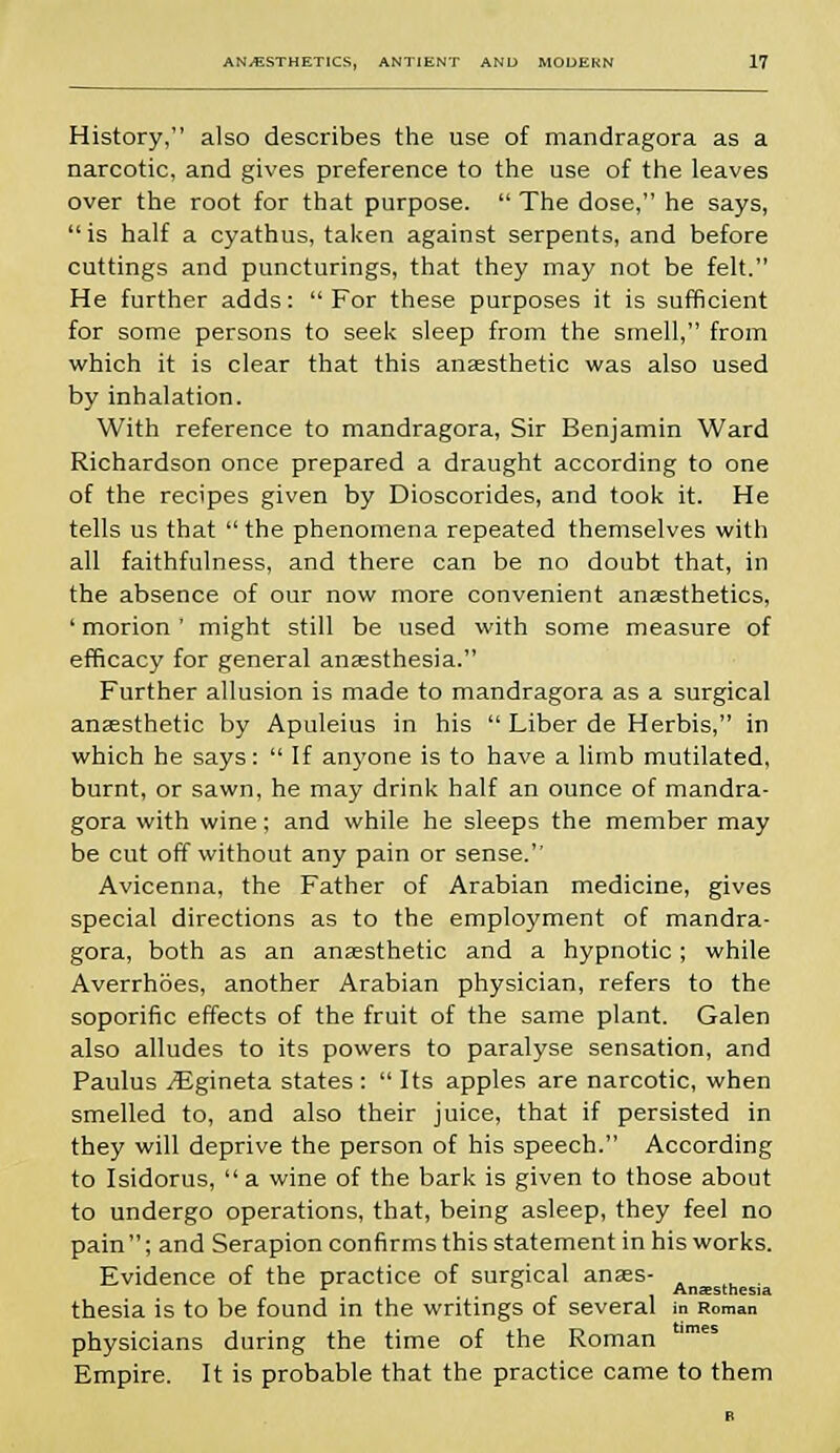 History, also describes the use of mandragora as a narcotic, and gives preference to the use of the leaves over the root for that purpose.  The dose, he says, is half a cyathus, taken against serpents, and before cuttings and puncturings, that they may not be felt. He further adds: For these purposes it is sufficient for some persons to seek sleep from the smell, from which it is clear that this anaesthetic was also used by inhalation. With reference to mandragora, Sir Benjamin Ward Richardson once prepared a draught according to one of the recipes given by Dioscorides, and took it. He tells us that  the phenomena repeated themselves with all faithfulness, and there can be no doubt that, in the absence of our now more convenient anaesthetics, ' morion' might still be used with some measure of efficacy for general anaesthesia. Further allusion is made to mandragora as a surgical anaesthetic by Apuleius in his  Liber de Herbis, in which he says:  If anyone is to have a limb mutilated, burnt, or sawn, he may drink half an ounce of mandra- gora with wine; and while he sleeps the member may be cut off without any pain or sense. Avicenna, the Father of Arabian medicine, gives special directions as to the employment of mandra- gora, both as an anaesthetic and a hypnotic; while Averrhoes, another Arabian physician, refers to the soporific effects of the fruit of the same plant. Galen also alludes to its powers to paralyse sensation, and Paulus /Egineta states :  Its apples are narcotic, when smelled to, and also their juice, that if persisted in they will deprive the person of his speech. According to Isidorus,  a wine of the bark is given to those about to undergo operations, that, being asleep, they feel no pain; and Serapion confirms this statement in his works. Evidence of the practice of surgical anaes- . c ° Anaesthesia thesia is to be found in the writings of several in Roman physicians during the time of the Roman Empire. It is probable that the practice came to them