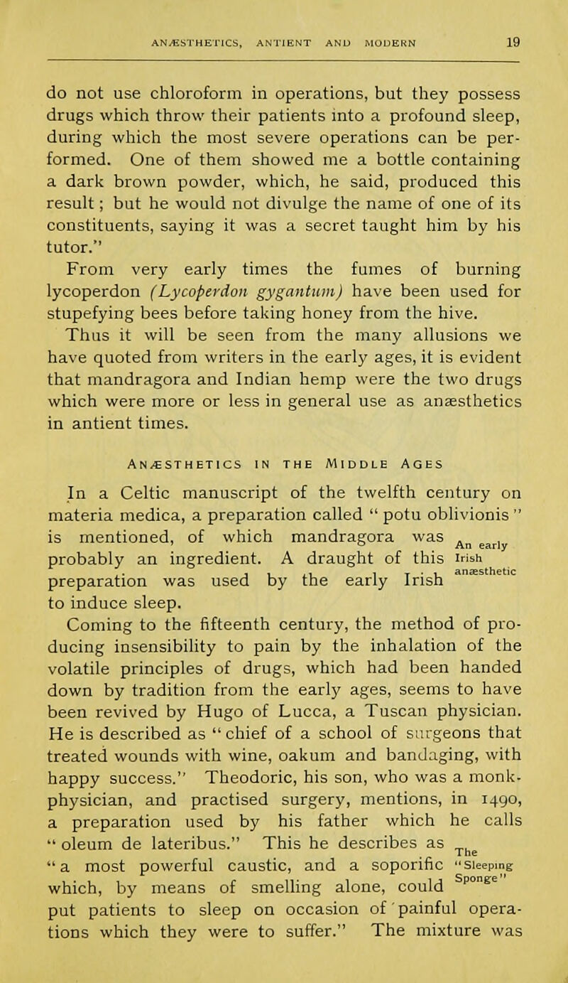 do not use chloroform in operations, but they possess drugs which throw their patients into a profound sleep, during which the most severe operations can be per- formed. One of them showed me a bottle containing a dark brown powder, which, he said, produced this result; but he would not divulge the name of one of its constituents, saying it was a secret taught him by his tutor. From very early times the fumes of burning lycoperdon (Lycoperdon gygantum) have been used for stupefying bees before taking honey from the hive. Thus it will be seen from the many allusions we have quoted from writers in the early ages, it is evident that mandragora and Indian hemp were the two drugs which were more or less in general use as anaesthetics in antient times. An/esthetics in the Middle Ages In a Celtic manuscript of the twelfth century on materia medica, a preparation called  potu oblivionis  is mentioned, of which mandragora was An ear] probably an ingredient. A draught of this Irish preparation was used by the early Irish to induce sleep. Coming to the fifteenth century, the method of pro- ducing insensibility to pain by the inhalation of the volatile principles of drugs, which had been handed down by tradition from the early ages, seems to have been revived by Hugo of Lucca, a Tuscan physician. He is described as  chief of a school of surgeons that treated wounds with wine, oakum and bandaging, with happy success. Theodoric, his son, who was a monk- physician, and practised surgery, mentions, in 1490, a preparation used by his father which he calls  oleum de lateribus. This he describes as The a most powerful caustic, and a soporific Sleeping which, by means of smelling alone, could ponfire put patients to sleep on occasion of' painful opera- tions which they were to suffer. The mixture was