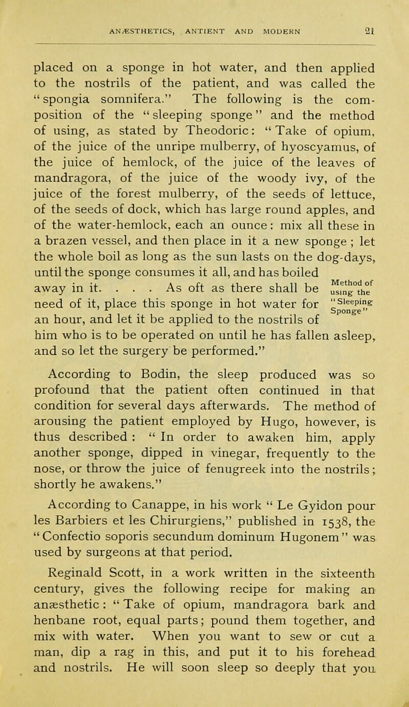 placed on a sponge in hot water, and then applied to the nostrils of the patient, and was called the  spongia somnifera. The following is the com- position of the  sleeping sponge and the method of using, as stated by Theodoric:  Take of opium, of the juice of the unripe mulberry, of hyoscyamus, of the juice of hemlock, of the juice of the leaves of mandragora, of the juice of the woody ivy, of the juice of the forest mulberry, of the seeds of lettuce, of the seeds of dock, which has large round apples, and of the water-hemlock, each an ounce: mix all these in a brazen vessel, and then place in it a new sponge ; let the whole boil as long as the sun lasts on the dog-days, until the sponge consumes it all, and has boiled away in it. . . . As oft as there shall be USmg°the need of it, place this sponge in hot water for sleeP'ng r ir o Sponge an hour, and let it be applied to the nostrils of him who is to be operated on until he has fallen asleep, and so let the surgery be performed. According to Bodin, the sleep produced was so profound that the patient often continued in that condition for several days afterwards. The method of arousing the patient employed by Hugo, however, is thus described :  In order to awaken him, apply another sponge, dipped in vinegar, frequently to the nose, or throw the juice of fenugreek into the nostrils; shortly he awakens. According to Canappe, in his work  Le Gyidon pour les Barbiers et les Chirurgiens, published in 1538, the Confectio soporis secundum dominum Hugonem was used by surgeons at that period. Reginald Scott, in a work written in the sixteenth century, gives the following recipe for making an anaesthetic :  Take of opium, mandragora bark and henbane root, equal parts; pound them together, and mix with water. When you want to sew or cut a man, dip a rag in this, and put it to his forehead and nostrils. He will soon sleep so deeply that you