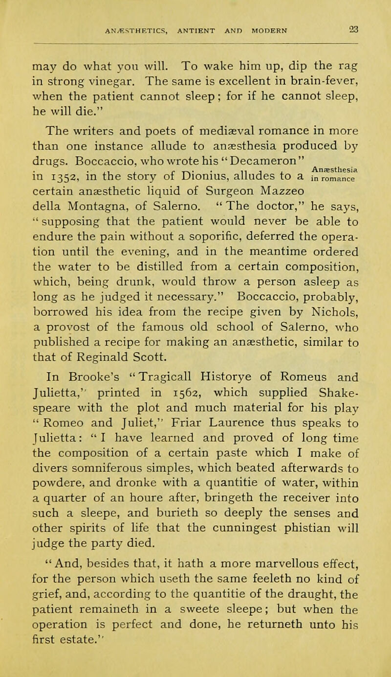 may do what you will. To wake him up, dip the rag in strong vinegar. The same is excellent in brain-fever, when the patient cannot sleep; for if he cannot sleep, he will die. The writers and poets of mediaeval romance in more than one instance allude to anaesthesia produced by drugs. Boccaccio, who wrote his  Decameron  in 1352, in the story of Dionius, alludes to a in romancST certain anaesthetic liquid of Surgeon Mazzeo della Montagna, of Salerno.  The doctor, he says,  supposing that the patient would never be able to endure the pain without a soporific, deferred the opera- tion until the evening, and in the meantime ordered the water to be distilled from a certain composition, which, being drunk, would throw a person asleep as long as he judged it necessary. Boccaccio, probably, borrowed his idea from the recipe given by Nichols, a provost of the famous old school of Salerno, who published a recipe for making an ansesthetic, similar to that of Reginald Scott. In Brooke's Tragicall Historye of Romeus and Julietta, printed in 1562, which supplied Shake- speare with the plot and much material for his plav  Romeo and Juliet, Friar Laurence thus speaks to Julietta: I have learned and proved of longtime the composition of a certain paste which I make of divers somniferous simples, which beated afterwards to powdere, and dronke with a quantitie of water, within a quarter of an houre after, bringeth the receiver into such a sleepe, and burieth so deeply the senses and other spirits of life that the cunningest phistian will judge the party died.  And, besides that, it hath a more marvellous effect, for the person which useth the same feeleth no kind of grief, and, according to the quantitie of the draught, the patient remaineth in a sweete sleepe; but when the operation is perfect and done, he returneth unto his first estate.