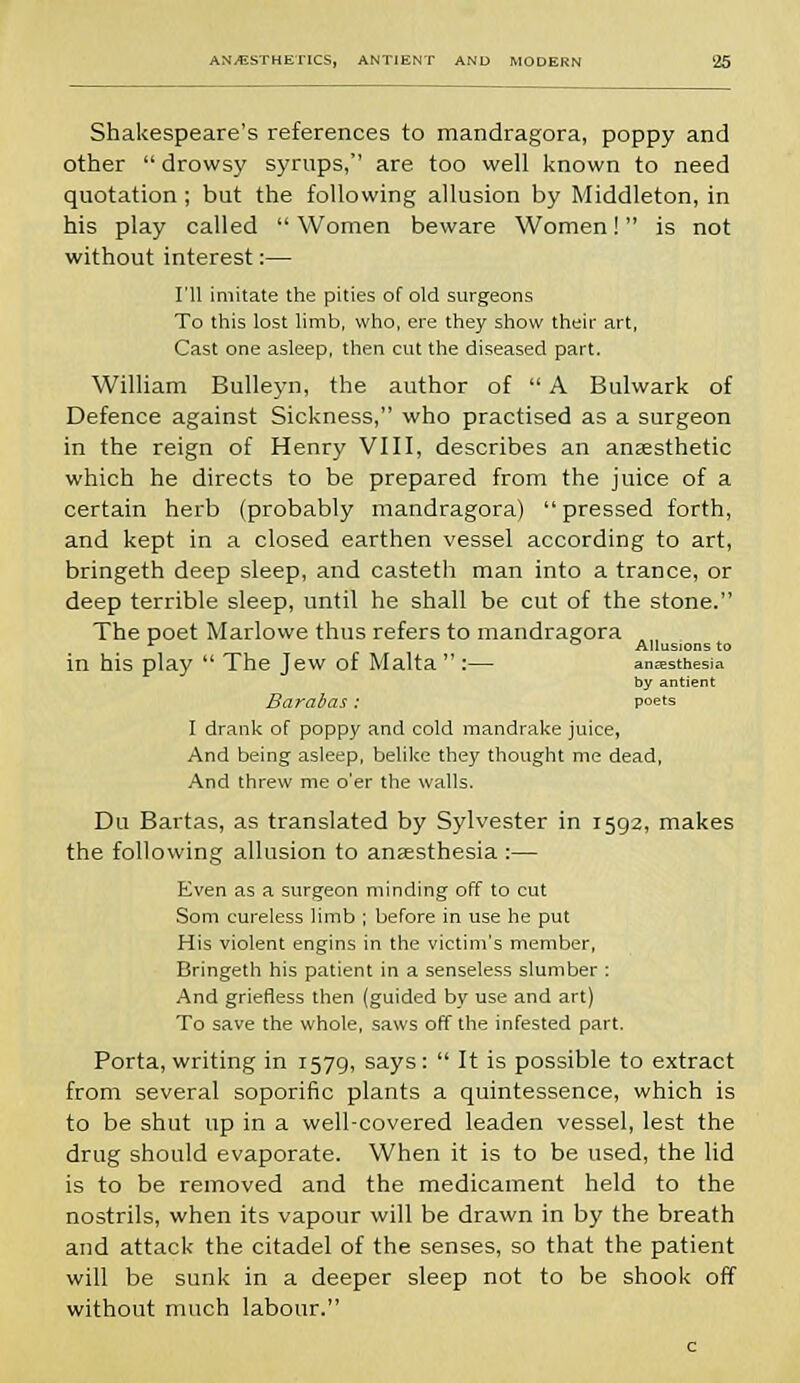 Shakespeare's references to mandragora, poppy and other  drowsy syrups, are too well known to need quotation ; but the following allusion by Middleton, in his play called  Women beware Women! is not without interest:— I'll imitate the pities of old surgeons To this lost limb, who, ere they show their art, Cast one asleep, then cut the diseased part. William Bulleyn, the author of  A Bulwark of Defence against Sickness, who practised as a surgeon in the reign of Henry VIII, describes an anaesthetic which he directs to be prepared from the juice of a certain herb (probably mandragora)  pressed forth, and kept in a closed earthen vessel according to art, bringeth deep sleep, and casteth man into a trance, or deep terrible sleep, until he shall be cut of the stone. The poet Marlowe thus refers to mandragora . , r ° Allusions to in his play  The Jew of Malta  :— anesthesia by antient Barabas: poets I drank of poppy and cold mandrake juice, And being asleep, belike they thought me dead, And threw me o'er the walls. Du Bartas, as translated by Sylvester in 1592, makes the following allusion to anaesthesia :— Even as a surgeon minding off to cut Som cureless limb ; before in use he put His violent engins in the victim's member, Bringeth his patient in a senseless slumber : And griefless then (guided by use and art) To save the whole, saws off the infested part. Porta, writing in r57g, says :  It is possible to extract from several soporific plants a quintessence, which is to be shut up in a well-covered leaden vessel, lest the drug should evaporate. When it is to be used, the lid is to be removed and the medicament held to the nostrils, when its vapour will be drawn in by the breath and attack the citadel of the senses, so that the patient will be sunk in a deeper sleep not to be shook off without much labour.