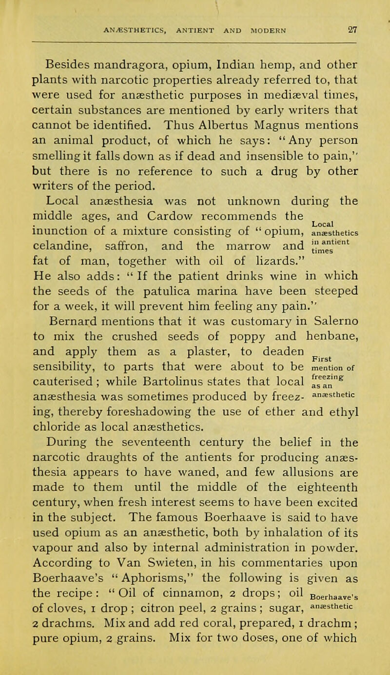 Besides mandragora, opium, Indian hemp, and other plants with narcotic properties already referred to, that were used for anaesthetic purposes in mediaeval times, certain substances are mentioned by early writers that cannot be identified. Thus Albertus Magnus mentions an animal product, of which he says: Any person smelling it falls down as if dead and insensible to pain,'' but there is no reference to such a drug by other writers of the period. Local anaesthesia was not unknown during the middle ages, and Cardow recommends the inunction of a mixture consisting of  opium, anesthetics celandine, saffron, and the marrow and [''^s6' fat of man, together with oil of lizards. He also adds: If the patient drinks wine in which the seeds of the patulica marina have been steeped for a week, it will prevent him feeling any pain. Bernard mentions that it was customary in Salerno to mix the crushed seeds of poppy and henbane, and apply them as a plaster, to deaden sensibility, to parts that were about to be mention of cauterised; while Bartolinus states that local asar!8 anaesthesia was sometimes produced by freez- anesthetic ing, thereby foreshadowing the use of ether and ethyl chloride as local anaesthetics. During the seventeenth century the belief in the narcotic draughts of the antients for producing anaes- thesia appears to have waned, and few allusions are made to them until the middle of the eighteenth century, when fresh interest seems to have been excited in the subject. The famous Boerhaave is said to have used opium as an anaesthetic, both by inhalation of its vapour and also by internal administration in powder. According to Van Swieten, in his commentaries upon Boerhaave's  Aphorisms, the following is given as the recipe: Oil of cinnamon, 2 drops; oil Boerhaave's of cloves, 1 drop ; citron peel, 2 grains ; sugar, aesthetic 2 drachms. Mix and add red coral, prepared, 1 drachm ; pure opium, 2 grains. Mix for two doses, one of which