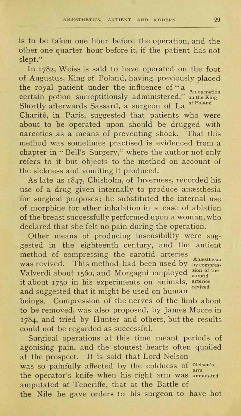 is to be taken one hour before the operation, and the other one quarter hour before it, if the patient has not slept. In 1782, Weiss is said to have operated on the foot of Augustus, King of Poland, having previously placed the royal patient under the influence of  a . . . . . . j An operation certain potion surreptitiously administered. on the King Shortly afterwards Sassard, a surgeon of La Charite, in Paris, suggested that patients who were about to be operated upon should be drugged with narcotics as a means of preventing shock. That this method was sometimes practised is evidenced from a chapter in  Bell's Surgery, where the author not only refers to it but objects to the method on account of the sickness and vomiting it produced. As late as 1847, Chisholm, of Inverness, recorded his use of a drug given internally to produce anaesthesia for surgical purposes; he substituted the internal use of morphine for ether inhalation in a case of ablation of the breast successfully performed upon a woman, who declared that she felt no pain during the operation. Other means of producing insensibility were sug- gested in the eighteenth century, and the antient method of compressing the carotid arteries was revived. This method had been used by bycompres- Valverdi about 1560, and Morgagni employed earon/16 it about 1750 in his experiments on animals, arteries rcvivBd and suggested that it might be used on human beings. Compression of the nerves of the limb about to be removed, was also proposed, by James Moore in 1784, and tried by Hunter and others, but the results could not be regarded as successful. Surgical operations at this time meant periods of agonising pain, and the stoutest hearts often quailed at the prospect. It is said that Lord Nelson was so painfully affected by the coldness of e'son's the operator's knife when his right arm was amputated amputated at Teneriffe, that at the Battle of the Nile he gave orders to his surgeon to have hot