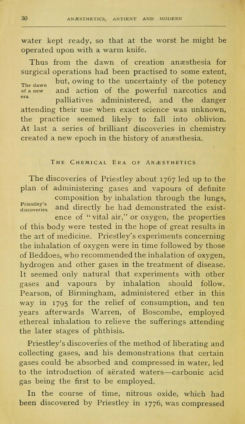 water kept ready, so that at the worst he might be operated upon with a warm knife. Thus from the dawn of creation anaesthesia for surgical operations had been practised to some extent, but, owing to the uncertainty of the potency of a new and action of the powerful narcotics and palliatives administered, and the danger attending their use when exact science was unknown, the practice seemed likely to fall into oblivion. At last a series of brilliant discoveries in chemistry created a new epoch in the history of anaesthesia. The Chemical Era of Anesthetics The discoveries of Priestley about 1767 led up to the plan of administering gases and vapours of definite composition by inhalation through the lungs, discoveries and directly he had demonstrated the exist- ence of vital air, or oxygen, the properties of this body were tested in the hope of great results in the art of medicine. Priestley's experiments concerning the inhalation of oxygen were in time followed by those of Beddoes, who recommended the inhalation of oxygen, hydrogen and other gases in the treatment of disease. It seemed only natural that experiments with other gases and vapours by inhalation should follow. Pearson, of Birmingham, administered ether in this way in 1795 for the relief of consumption, and ten years afterwards Warren, of Boscombe, employed ethereal inhalation to relieve the sufferings attending the later stages of phthisis. Priestley's discoveries of the method of liberating and collecting gases, and his demonstrations that certain gases could be absorbed and compressed in water, led to the introduction of aerated waters—carbonic acid gas being the first to be employed. In the course of time, nitrous oxide, which had been discovered by Priestley in 1776, was compressed