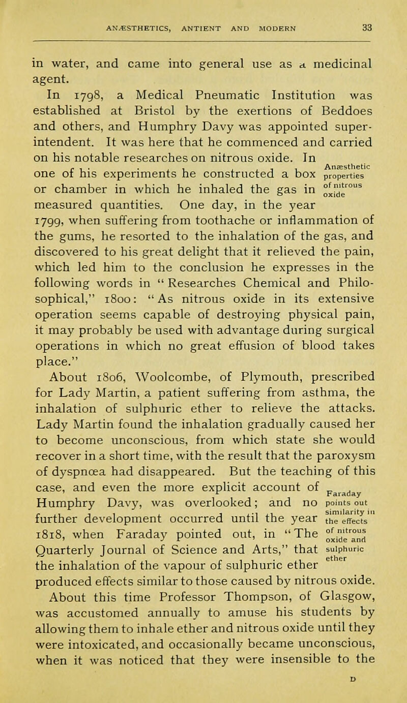in water, and came into general use as a. medicinal agent. In 1798, a Medical Pneumatic Institution was established at Bristol by the exertions of Beddoes and others, and Humphry Davy was appointed super- intendent. It was here that he commenced and carried on his notable researches on nitrous oxide. In one of his experiments he constructed a box properties or chamber in which he inhaled the gas in ^j15 measured quantities. One day, in the year 1799, when suffering from toothache or inflammation of the gums, he resorted to the inhalation of the gas, and discovered to his great delight that it relieved the pain, which led him to the conclusion he expresses in the following words in  Researches Chemical and Philo- sophical, 1800:  As nitrous oxide in its extensive operation seems capable of destroying physical pain, it may probably be used with advantage during surgical operations in which no great effusion of blood takes place. About 1806, Woolcombe, of Plymouth, prescribed for Lady Martin, a patient suffering from asthma, the inhalation of sulphuric ether to relieve the attacks. Lady Martin found the inhalation gradually caused her to become unconscious, from which state she would recover in a short time, with the result that the paroxysm of dyspncea had disappeared. But the teaching of this case, and even the more explicit account of _ r Faraday Humphry Davy, was overlooked; and no points out further development occurred until the year the'effe'ds' of nitrous oxide and 1818, when Faraday pointed out, in The Quarterly Journal of Science and Arts, that sulphuric the inhalation of the vapour of sulphuric ether produced effects similar to those caused by nitrous oxide. About this time Professor Thompson, of Glasgow, was accustomed annually to amuse his students by allowing them to inhale ether and nitrous oxide until they were intoxicated, and occasionally became unconscious, when it was noticed that they were insensible to the