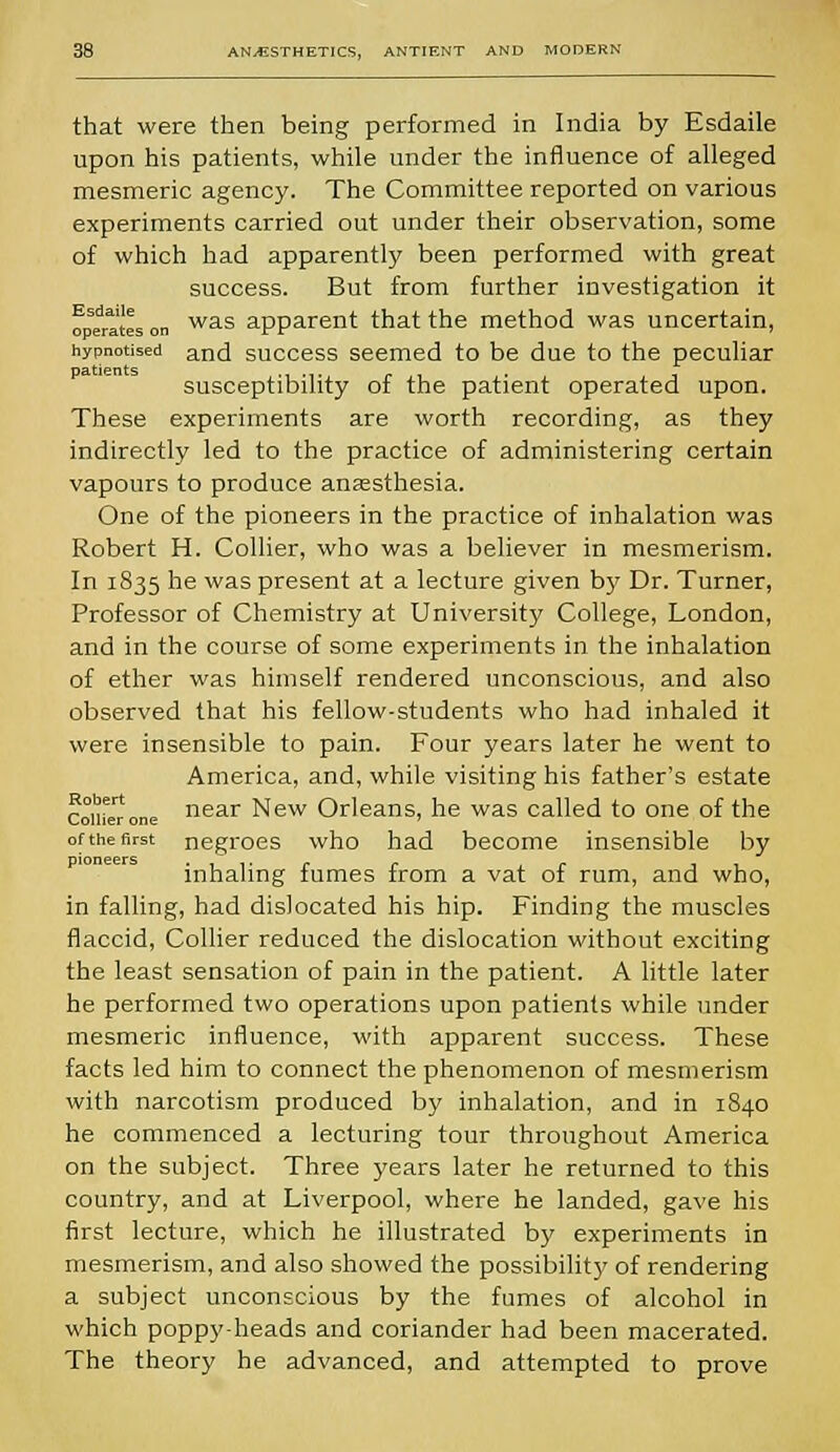 that were then being performed in India by Esdaile upon his patients, while under the influence of alleged mesmeric agency. The Committee reported on various experiments carried out under their observation, some of which had apparently been performed with great success. But from further investigation it operates on was apparent that the method was uncertain, hypnotised anc[ success seemed to be due to the peculiar susceptibility of the patient operated upon. These experiments are worth recording, as they indirectly led to the practice of administering certain vapours to produce anaesthesia. One of the pioneers in the practice of inhalation was Robert H. Collier, who was a believer in mesmerism. In 1835 he was present at a lecture given by Dr. Turner, Professor of Chemistry at University College, London, and in the course of some experiments in the inhalation of ether was himself rendered unconscious, and also observed that his fellow-students who had inhaled it were insensible to pain. Four years later he went to America, and, while visiting his father's estate contorone near New Orleans, he was called to one of the of the first negroes who had become insensible by inhaling fumes from a vat of rum, and who, in falling, had dislocated his hip. Finding the muscles flaccid, Collier reduced the dislocation without exciting the least sensation of pain in the patient. A little later he performed two operations upon patients while under mesmeric influence, with apparent success. These facts led him to connect the phenomenon of mesmerism with narcotism produced by inhalation, and in 1840 he commenced a lecturing tour throughout America on the subject. Three years later he returned to this country, and at Liverpool, where he landed, gave his first lecture, which he illustrated by experiments in mesmerism, and also showed the possibility of rendering a subject unconscious by the fumes of alcohol in which poppy-heads and coriander had been macerated. The theory he advanced, and attempted to prove