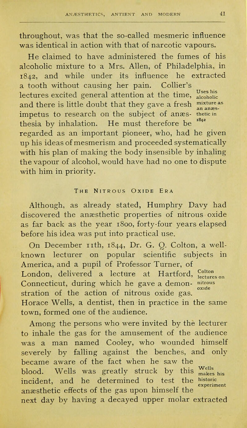 throughout, was that the so-called mesmeric influence was identical in action with that of narcotic vapours. He claimed to have administered the fumes of his alcoholic mixture to a Mrs. Allen, of Philadelphia, in 1842, and while under its influence he extracted a tooth without causing her pain. Collier's lectures excited general attention at the time, cohoi'J mixture as an anajs- and there is little doubt that they gave a fresh impetus to research on the subject of anaes- tnetki: thesia by inhalation. He must therefore be regarded as an important pioneer, who, had he given up his ideas of mesmerism and proceeded systematically with his plan of making the body insensible bj' inhaling the vapour of alcohol, would have had no one to dispute with him in priority. The Nitrous Oxide Era Although, as already stated, Humphry Davy had discovered the anaesthetic properties of nitrous oxide as far back as the year 1800, forty-four years elapsed before his idea was put into practical use. On December nth, 1844, Dr. G. Q. Colton, a well- known lecturer on popular scientific subjects in America, and a pupil of Professor Turner, of London, delivered a lecture at Hartford, J;,,0^,, Connecticut, during which he gave a demon- nit™™ . . . oxide stration of the action of nitrous oxide gas. Horace Wells, a dentist, then in practice in the same town, formed one of the audience. Among the persons who were invited by the lecturer to inhale the gas for the amusement of the audience was a man named Cooley, who wounded himself severely by falling against the benches, and only became aware of the fact when he saw the blood. Wells was greatly struck by this ^e^ss his incident, and he determined to test the historic experiment anaesthetic effects of the gas upon himself the next day by having a decayed upper molar extracted