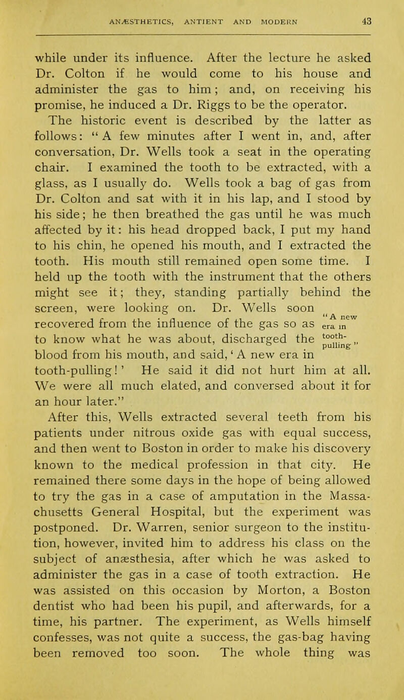 while under its influence. After the lecture he asked Dr. Colton if he would come to his house and administer the gas to him; and, on receiving his promise, he induced a Dr. Riggs to be the operator. The historic event is described by the latter as follows: A few minutes after I went in, and, after conversation, Dr. Wells took a seat in the operating chair. I examined the tooth to be extracted, with a glass, as I usually do. Wells took a bag of gas from Dr. Colton and sat with it in his lap, and I stood by his side; he then breathed the gas until he was much affected by it: his head dropped back, I put my hand to his chin, he opened his mouth, and I extracted the tooth. His mouth still remained open some time. I held up the tooth with the instrument that the others might see it; they, standing partially behind the screen, were looking on. Dr. Wells soon recovered from the influence of the gas so as era ,n to know what he was about, discharged the to°'h „ ° pulling; blood from his mouth, and said,' A new era in tooth-pulling!' He said it did not hurt him at all. We were all much elated, and conversed about it for an hour later. After this, Wells extracted several teeth from his patients under nitrous oxide gas with equal success, and then went to Boston in order to make his discovery known to the medical profession in that city. He remained there some days in the hope of being allowed to try the gas in a case of amputation in the Massa- chusetts General Hospital, but the experiment was postponed. Dr. Warren, senior surgeon to the institu- tion, however, invited him to address his class on the subject of anaesthesia, after which he was asked to administer the gas in a case of tooth extraction. He was assisted on this occasion by Morton, a Boston dentist who had been his pupil, and afterwards, for a time, his partner. The experiment, as Wells himself confesses, was not quite a success, the gas-bag having been removed too soon. The whole thing was