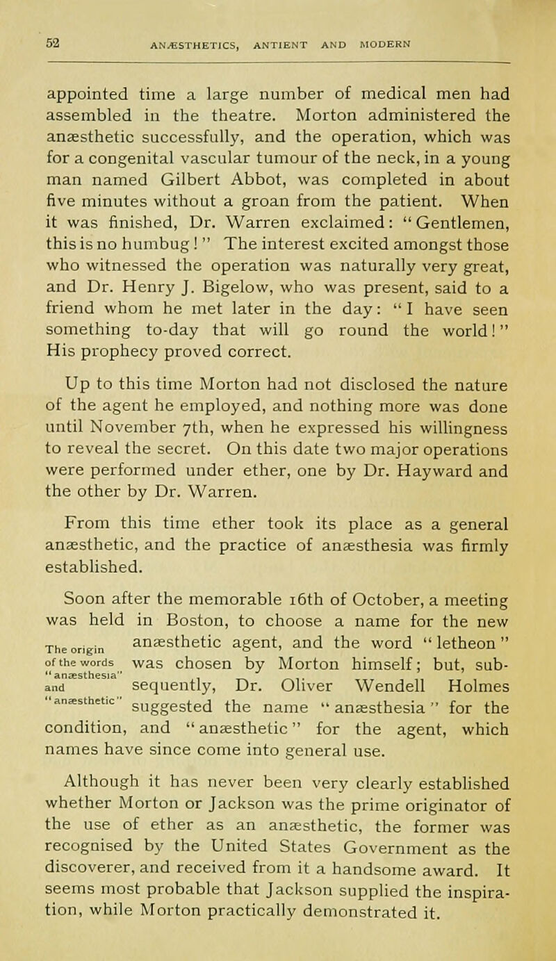 appointed time a large number of medical men had assembled in the theatre. Morton administered the anaesthetic successfully, and the operation, which was for a congenital vascular tumour of the neck, in a young man named Gilbert Abbot, was completed in about five minutes without a groan from the patient. When it was finished, Dr. Warren exclaimed:  Gentlemen, this is no humbug !  The interest excited amongst those who witnessed the operation was naturally very great, and Dr. Henry J. Bigelow, who was present, said to a friend whom he met later in the day:  I have seen something to-day that will go round the world! His prophecy proved correct. Up to this time Morton had not disclosed the nature of the agent he employed, and nothing more was done until November 7th, when he expressed his willingness to reveal the secret. On this date two major operations were performed under ether, one by Dr. Hayward and the other by Dr. Warren. From this time ether took its place as a general anaesthetic, and the practice of anaesthesia was firmly established. Soon after the memorable 16th of October, a meeting was held in Boston, to choose a name for the new The origin anaesthetic agent, and the word  letheon  of the words was chosen by Morton himself; but, sub-  anaesthesia and sequently, Dr. Oliver Wendell Holmes anesthetic- SUggeste(i the name anaesthesia for the condition, and  anaesthetic for the agent, which names have since come into general use. Although it has never been very clearly established whether Morton or Jackson was the prime originator of the use of ether as an anaesthetic, the former was recognised by the United States Government as the discoverer, and received from it a handsome award. It seems most probable that Jackson supplied the inspira- tion, while Morton practically demonstrated it.