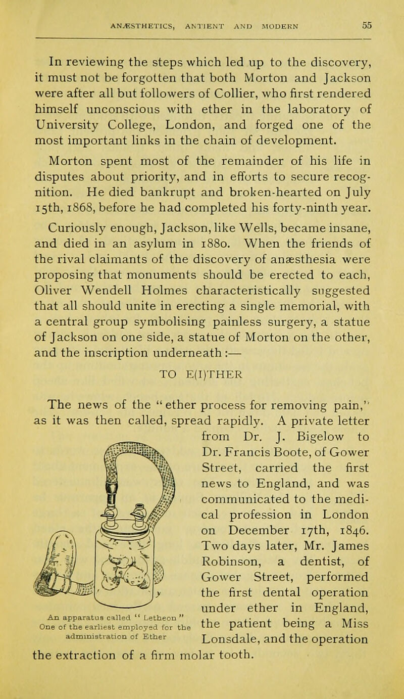 In reviewing the steps which led up to the discovery, it must not be forgotten that both Morton and Jackson were after all but followers of Collier, who first rendered himself unconscious with ether in the laboratory of University College, London, and forged one of the most important links in the chain of development. Morton spent most of the remainder of his life in disputes about priority, and in efforts to secure recog- nition. He died bankrupt and broken-hearted on July 15th, 1868, before he had completed his forty-ninth year. Curiously enough, Jackson, like Wells, became insane, and died in an asylum in 1880. When the friends of the rival claimants of the discovery of anaesthesia were proposing that monuments should be erected to each, Oliver Wendell Holmes characteristically suggested that all should unite in erecting a single memorial, with a central group symbolising painless surgery, a statue of Jackson on one side, a statue of Morton on the other, and the inscription underneath :— TO E(I)THER The news of the  ether process for removing pain,'' as it was then called, spread rapidly. A private letter from Dr. J. Bigelow to Dr. Francis Boote, of Gower Street, carried the first news to England, and was communicated to the medi- cal profession in London on December 17th, 1846. Two days later, Mr. James Robinson, a dentist, of Gower Street, performed the first dental operation under ether in England, the patient being a Miss Lonsdale, and the operation the extraction of a firm molar tooth. An apparatus called Letheon  One of the earliest employed for the administration of Ether