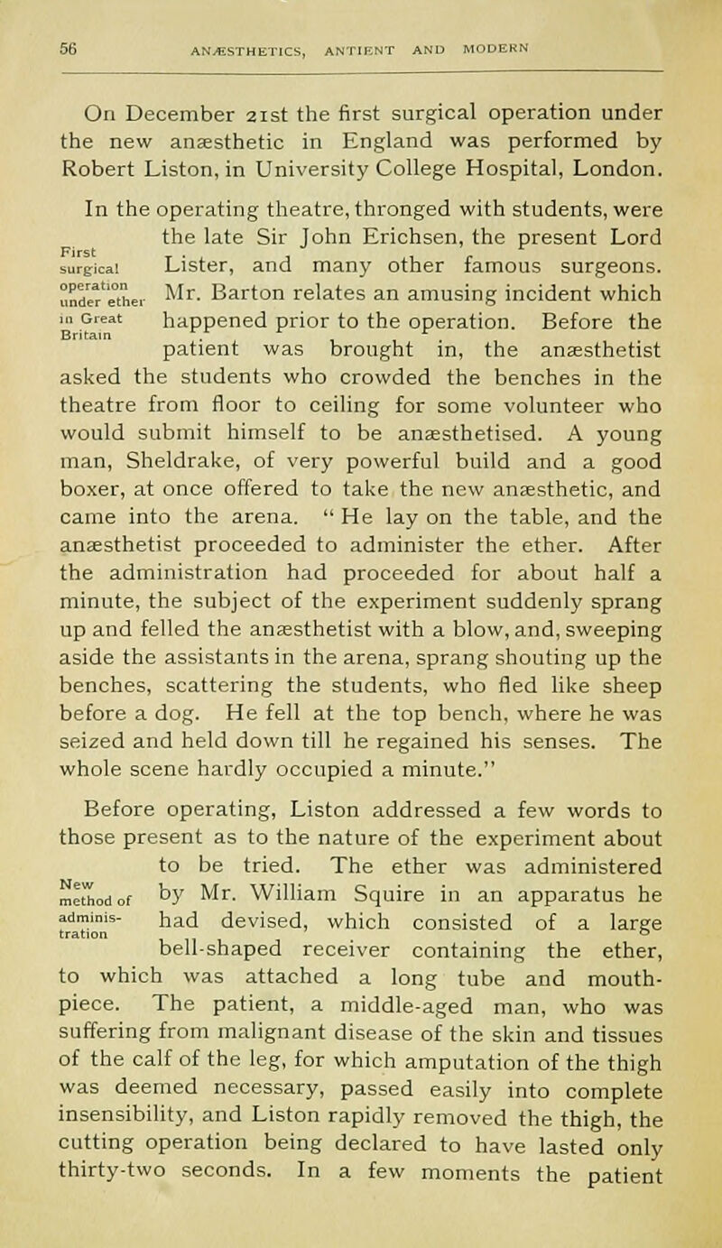 On December 21st the first surgical operation under the new anaesthetic in England was performed by Robert Liston, in University College Hospital, London. In the operating theatre, thronged with students, were the late Sir John Erichsen, the present Lord surgical Lister, and many other famous surgeons, undefethei Mr- Barton relates an amusing incident which i„ Great happened prior to the operation. Before the patient was brought in, the anaesthetist asked the students who crowded the benches in the theatre from floor to ceiling for some volunteer who would submit himself to be anaesthetised. A young man, Sheldrake, of very powerful build and a good boxer, at once offered to take the new anaesthetic, and came into the arena. He lay on the table, and the anaesthetist proceeded to administer the ether. After the administration had proceeded for about half a minute, the subject of the experiment suddenly sprang up and felled the anaesthetist with a blow, and, sweeping aside the assistants in the arena, sprang shouting up the benches, scattering the students, who fled like sheep before a dog. He fell at the top bench, where he was seized and held down till he regained his senses. The whole scene hardly occupied a minute. Before operating, Liston addressed a few words to those present as to the nature of the experiment about to be tried. The ether was administered method of by Mr. William Squire in an apparatus he adminis- had devised, which consisted of a large tration ' ° bell-shaped receiver containing the ether, to which was attached a long tube and mouth- piece. The patient, a middle-aged man, who was suffering from malignant disease of the skin and tissues of the calf of the leg, for which amputation of the thigh was deemed necessary, passed easily into complete insensibility, and Liston rapidly removed the thigh, the cutting operation being declared to have lasted only thirty-two seconds. In a few moments the patient
