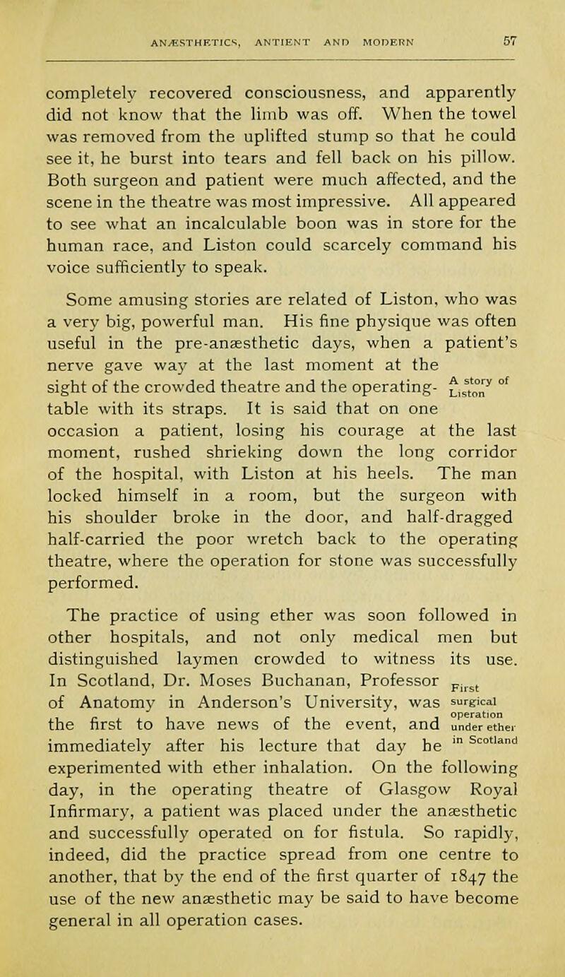 completely recovered consciousness, and apparently did not know that the limb was off. When the towel was removed from the uplifted stump so that he could see it, he burst into tears and fell back on his pillow. Both surgeon and patient were much affected, and the scene in the theatre was most impressive. All appeared to see what an incalculable boon was in store for the human race, and Liston could scarcely command his voice sufficiently to speak. Some amusing stories are related of Liston, who was a very big, powerful man. His fine physique was often useful in the pre-ansesthetic days, when a patient's nerve gave way at the last moment at the sight of the crowded theatre and the operating- £,sstt0y °f table with its straps. It is said that on one occasion a patient, losing his courage at the last moment, rushed shrieking down the long corridor of the hospital, with Liston at his heels. The man locked himself in a room, but the surgeon with his shoulder broke in the door, and half-dragged half-carried the poor wretch back to the operating theatre, where the operation for stone was successfully performed. The practice of using ether was soon followed in other hospitals, and not only medical men but distinguished laymen crowded to witness its use. In Scotland, Dr. Moses Buchanan, Professor First of Anatomy in Anderson's University, was surgical the first to have news of the event, and under ether immediately after his lecture that day he in Scotland experimented with ether inhalation. On the following day, in the operating theatre of Glasgow Royal Infirmary, a patient was placed under the anaesthetic and successfully operated on for fistula. So rapidly, indeed, did the practice spread from one centre to another, that by the end of the first quarter of 1847 the use of the new anaesthetic may be said to have become general in all operation cases.