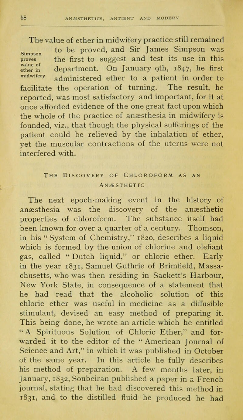 The value of ether in midwifery practice still remained to be proved, and Sir James Simpson was Simpson c . , , proves the first to suggest and test its use in this Itherm department. On January gth, 1847, he first midwifery a(jrninistered ether to a patient in order to facilitate the operation of turning. The result, he reported, was most satisfactory and important, for it at once afforded evidence of the one great fact upon which the whole of the practice of anaesthesia in midwifery is founded, viz., that though the physical sufferings of the patient could be relieved by the inhalation of ether, yet the muscular contractions of the uterus were not interfered with. The Discovery of Chloroform as an Anesthetic The next epoch-making event in the history of anaesthesia was the discovery of the anaesthetic properties of chloroform. The substance itself had been known for over a quarter of a century. Thomson, in his  System of Chemistry, 1820, describes a liquid which is formed by the union of chlorine and olefiant gas, called  Dutch liquid, or chloric ether. Early in the year 1831, Samuel Guthrie of Brimfield, Massa- chusetts, who was then residing in Sackett's Harbour, New York State, in consequence of a statement that he had read that the alcoholic solution of this chloric ether was useful in medicine as a diffusible stimulant, devised an easy method of preparing it. This being done, he wrote an article which he entitled  A Spirituous Solution of Chloric Ether, and for- warded it to the editor of the  American Journal of Science and Art, in which it was published in October of the same year. In this article he fully describes his method of preparation. A few months later, in January, 1832, Soubeiran published a paper in a French journal, stating that he had discovered this method in 1831, and to the distilled fluid he produced he had