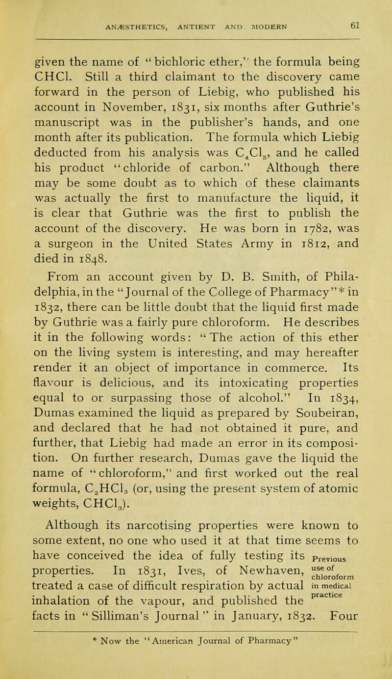 given the name of  bichloric ether, the formula being CHC1. Still a third claimant to the discovery came forward in the person of Liebig, who published his account in November, 1831, six months after Guthrie's manuscript was in the publisher's hands, and one month after its publication. The formula which Liebig deducted from his analysis was C^Cl,,, and he called his product chloride of carbon. Although there may be some doubt as to which of these claimants was actually the first to manufacture the liquid, it is clear that Guthrie was the first to publish the account of the discovery. He was born in 1782, was a surgeon in the United States Army in 1812, and died in 1848. From an account given by D. B. Smith, of Phila- delphia, in the Journal of the College of Pharmacy* in 1832, there can be little doubt that the liquid first made by Guthrie was a fairly pure chloroform. He describes it in the following words:  The action of this ether on the living system is interesting, and may hereafter render it an object of importance in commerce. Its flavour is delicious, and its intoxicating properties equal to or surpassing those of alcohol. In 1834, Dumas examined the liquid as prepared by Soubeiran, and declared that he had not obtained it pure, and further, that Liebig had made an error in its composi- tion. On further research, Dumas gave the liquid the name of  chloroform, and first worked out the real formula, C„HC13 (or, using the present system of atomic weights, CHCI3). Although its narcotising properties were known to some extent, no one who used it at that time seems to have conceived the idea of fully testing its previous properties. In 1831, Ives, of Newhaven, u^of, 4 * ~* J chloroform treated a case of difficult respiration by actual in medical inhalation of the vapour, and published the prac 'ce facts in  Silliman's Journal in January, 1832. Four * Now the American Journal of Pharmacy