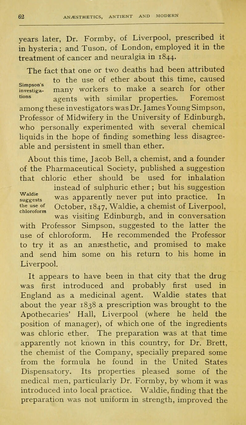 years later, Dr. Formby, of Liverpool, prescribed it in hysteria; and Tuson, of London, employed it in the treatment of cancer and neuralgia in 1844. The fact that one or two deaths had been attributed to the use of ether about this time, caused in™stiga! many workers to make a search for other ons agents with similar properties. Foremost among these investigators was Dr. James Young Simpson, Professor of Midwifery in the University of Edinburgh, who personally experimented with several chemical liquids in the hope of finding something less disagree- able and persistent in smell than ether. About this time, Jacob Bell, a chemist, and a founder of the Pharmaceutical Society, published a suggestion that chloric ether should be used for inhalation instead of sulphuric ether; but his suggestion ^fgge'sts was apparently never put into practice. In the use of October, 1847, Waldie, a chemist of Liverpool, chloroform . was visiting Edinburgh, and in conversation with Professor Simpson, suggested to the latter the use of chloroform. He recommended the Professor to try it as an anaesthetic, and promised to make and send him some on his return to his home in Liverpool. It appears to have been in that city that the drug was first introduced and probably first used in England as a medicinal agent. Waldie states that about the year 1838 a prescription was brought to the Apothecaries' Hall, Liverpool (where he held the position of manager), of which one of the ingredients was chloric ether. The preparation was at that time apparently not known in this country, for Dr. Brett, the chemist of the Company, specially prepared some from the formula he found in the United States Dispensatory. Its properties pleased some of the medical men, particularly Dr. Formby, by whom it was introduced into local practice. Waldie, finding that the preparation was not uniform in strength, improved the