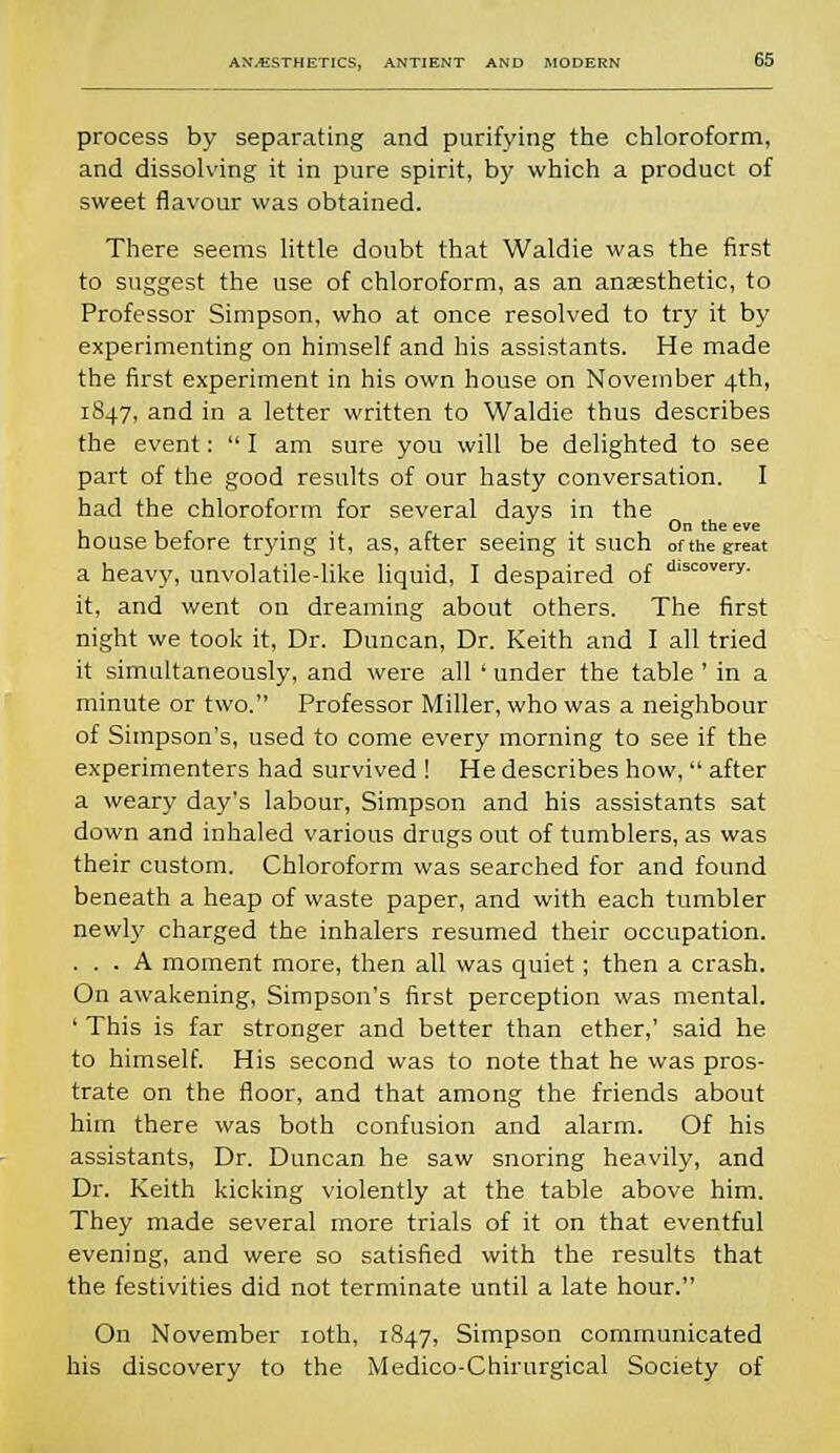 process by separating and purifying the chloroform, and dissolving it in pure spirit, by which a product of sweet flavour was obtained. There seems little doubt that Waldie was the first to suggest the use of chloroform, as an anaesthetic, to Professor Simpson, who at once resolved to try it by experimenting on himself and his assistants. He made the first experiment in his own house on November 4th, 1847, and in a letter written to Waldie thus describes the event:  I am sure you will be delighted to see part of the good results of our hasty conversation. I had the chloroform for several days in the L , ■ r ■ ■ O the eve house before trying it, as, after seeing it such of the great a heavy, unvolatile-like liquid, I despaired of dlscovery- it, and went on dreaming about others. The first night we took it, Dr. Duncan, Dr. Keith and I all tried it simultaneously, and were all ' under the table ' in a minute or two. Professor Miller, who was a neighbour of Simpson's, used to come every morning to see if the experimenters had survived ! He describes how,  after a weary day's labour, Simpson and his assistants sat down and inhaled various drugs out of tumblers, as was their custom. Chloroform was searched for and found beneath a heap of waste paper, and with each tumbler newly charged the inhalers resumed their occupation. ... A moment more, then all was quiet; then a crash. On awakening, Simpson's first perception was mental. ' This is far stronger and better than ether,' said he to himself. His second was to note that he was pros- trate on the floor, and that among the friends about him there was both confusion and alarm. Of his assistants, Dr. Duncan he saw snoring heavily, and Dr. Keith kicking violently at the table above him. They made several more trials of it on that eventful evening, and were so satisfied with the results that the festivities did not terminate until a late hour. On November 10th, 1847, Simpson communicated his discovery to the Medico-Chirurgical Society of