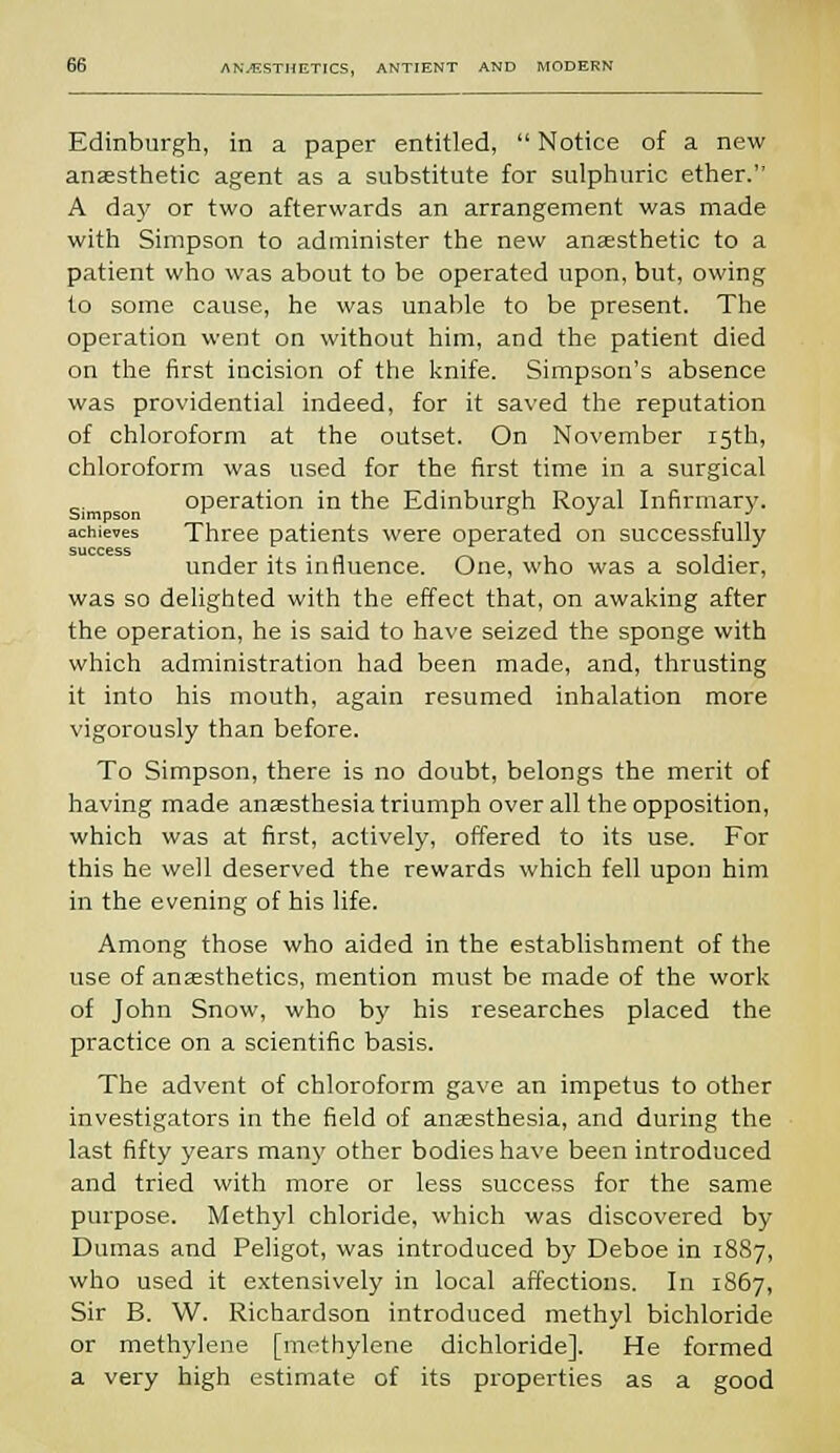 Edinburgh, in a paper entitled,  Notice of a new anaesthetic agent as a substitute for sulphuric ether. A day or two afterwards an arrangement was made with Simpson to administer the new anaesthetic to a patient who was about to be operated upon, but, owing to some cause, he was unable to be present. The operation went on without him, and the patient died on the first incision of the knife. Simpson's absence was providential indeed, for it saved the reputation of chloroform at the outset. On November 15th, chloroform was used for the first time in a surgical operation in the Edinburgh Royal Infirmary, achieves Three patients were operated on successfully success , under its influence. One, who was a soldier, was so delighted with the effect that, on awaking after the operation, he is said to have seized the sponge with which administration had been made, and, thrusting it into his mouth, again resumed inhalation more vigorously than before. To Simpson, there is no doubt, belongs the merit of having made anaesthesia triumph over all the opposition, which was at first, actively, offered to its use. For this he well deserved the rewards which fell upon him in the evening of his life. Among those who aided in the establishment of the use of anaesthetics, mention must be made of the work of John Snow, who by his researches placed the practice on a scientific basis. The advent of chloroform gave an impetus to other investigators in the field of anaesthesia, and during the last fifty years man)' other bodies have been introduced and tried with more or less success for the same purpose. Methyl chloride, which was discovered by Dumas and Peligot, was introduced by Deboe in 1887, who used it extensively in local affections. In 1867, Sir B. W. Richardson introduced methyl bichloride or methylene [methylene dichloride]. He formed a very high estimate of its properties as a good