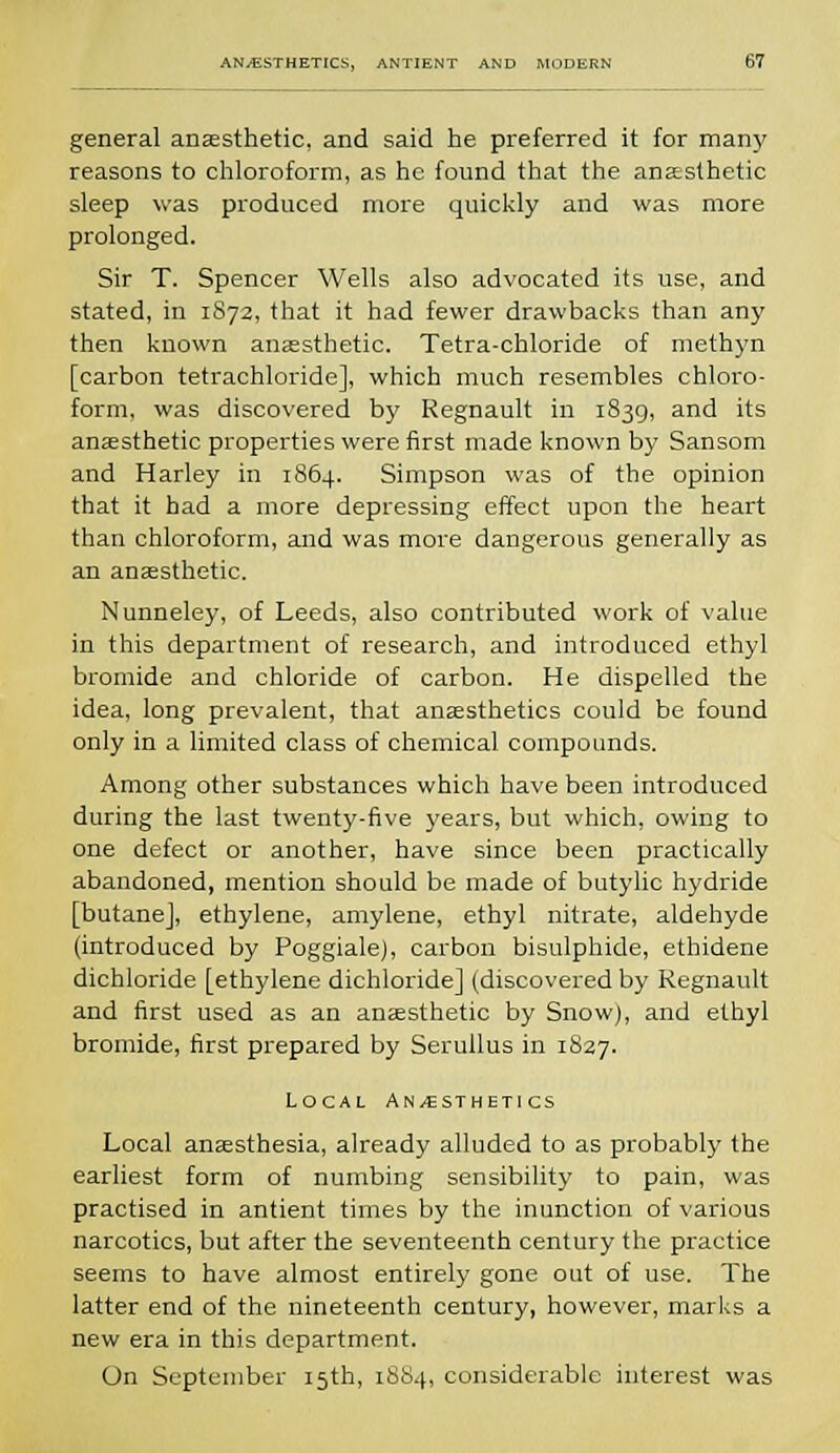 general anaesthetic, and said he preferred it for many reasons to chloroform, as he found that the anaesthetic sleep was produced more quickly and was more prolonged. Sir T. Spencer Wells also advocated its use, and stated, in 1872, that it had fewer drawbacks than any then known anaesthetic. Tetra-chloride of methyn [carbon tetrachloride], which much resembles chloro- form, was discovered by Regnault in 1839, and its anaesthetic properties were first made known by Sansom and Harley in 1864. Simpson was of the opinion that it had a more depressing effect upon the heart than chloroform, and was more dangerous generally as an anaesthetic. Nunneley, of Leeds, also contributed work of value in this department of research, and introduced ethyl bromide and chloride of carbon. He dispelled the idea, long prevalent, that anaesthetics could be found only in a limited class of chemical compounds. Among other substances which have been introduced during the last twenty-five years, but which, owing to one defect or another, have since been practically abandoned, mention should be made of butylic hydride [butane], ethylene, amylene, ethyl nitrate, aldehyde (introduced by Poggiale), carbon bisulphide, ethidene dichloride [ethylene dichloride] (discovered by Regnault and first used as an anaesthetic by Snow), and ethyl bromide, first prepared by Serullus in 1827. Local Anaesthetics Local anaesthesia, already alluded to as probably the earliest form of numbing sensibility to pain, was practised in antient times by the inunction of various narcotics, but after the seventeenth century the practice seems to have almost entirely gone out of use. The latter end of the nineteenth century, however, marks a new era in this department. On September 15th, 1884, considerable interest was