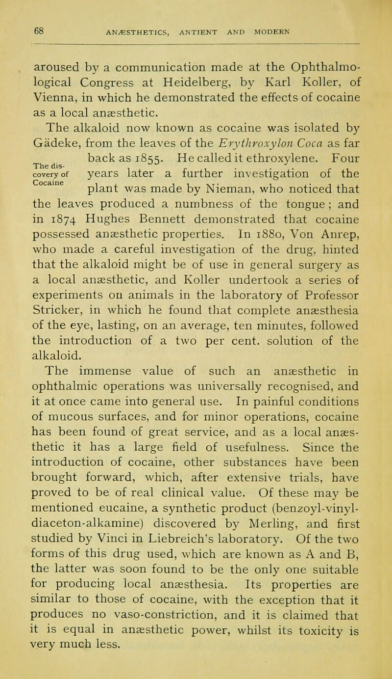 aroused by a communication made at the Ophthalmo- logical Congress at Heidelberg, by Karl Roller, of Vienna, in which he demonstrated the effects of cocaine as a local anaesthetic. The alkaloid now known as cocaine was isolated by Gadeke, from the leaves of the Erythroxylon Coca as far back as 1855. He called it ethroxylene. Four Thedis- , r , ■ • • r coveryof years later a further investigation of the plant was made by Nieman, who noticed that the leaves produced a numbness of the tongue; and in 1874 Hughes Bennett demonstrated that cocaine possessed anaesthetic properties. In 1880, Von Anrep, who made a careful investigation of the drug, hinted that the alkaloid might be of use in general surgery as a local anaesthetic, and Roller undertook a series of experiments on animals in the laboratory of Professor Strieker, in which he found that complete anaesthesia of the eye, lasting, on an average, ten minutes, followed the introduction of a two per cent, solution of the alkaloid. The immense value of such an anaesthetic in ophthalmic operations was universally recognised, and it at once came into general use. In painful conditions of mucous surfaces, and for minor operations, cocaine has been found of great service, and as a local anaes- thetic it has a large field of usefulness. Since the introduction of cocaine, other substances have been brought forward, which, after extensive trials, have proved to be of real clinical value. Of these may be mentioned eucaine, a synthetic product (benzoyl-vinyl- diaceton-alkamine) discovered by Merling, and first studied by Vinci in Liebreich's laboratory. Of the two forms of this drug used, which are known as A and B, the latter was soon found to be the only one suitable for producing local anaesthesia. Its properties are similar to those of cocaine, with the exception that it produces no vaso-constriction, and it is claimed that it is equal in anaesthetic power, whilst its toxicity is very much less.