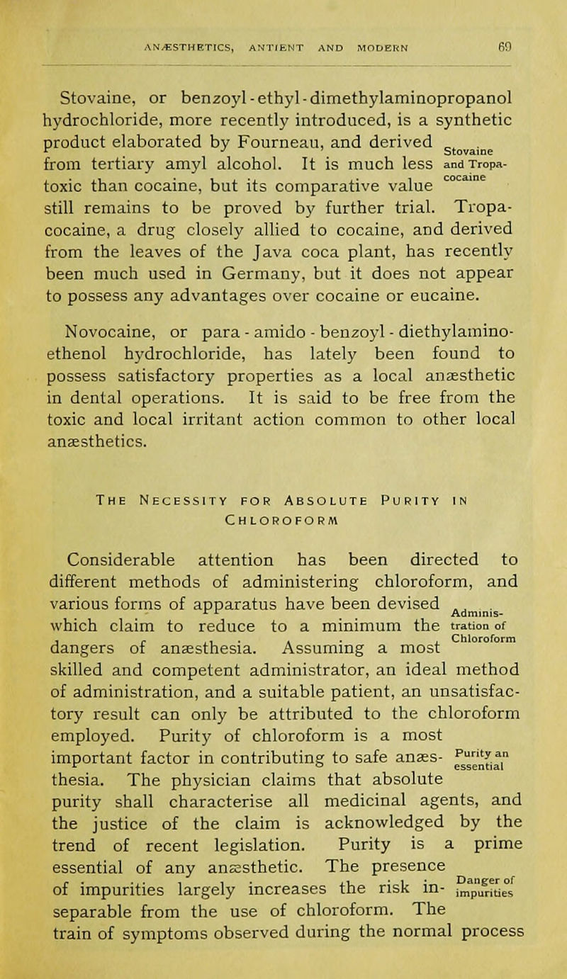 Stovaine, or benzoyl-ethyl-dimetbylaminopropanol hydrochloride, more recently introduced, is a synthetic product elaborated by Fourneau, and derived from tertiary amyl alcohol. It is much less andTropa- toxic than cocaine, but its comparative value still remains to be proved by further trial. Tropa- cocaine, a drug closely allied to cocaine, and derived from the leaves of the Java coca plant, has recently been much used in Germany, but it does not appear to possess any advantages over cocaine or eucaine. Novocaine, or para - amido • benzoyl - diethylamino- ethenol hydrochloride, has lately been found to possess satisfactory properties as a local anaesthetic in dental operations. It is said to be free from the toxic and local irritant action common to other local anaesthetics. The Necessity for Absolute Purity in Chloroform Considerable attention has been directed to different methods of administering chloroform, and various forms of apparatus have been devised .. r r Adminis- which claim to reduce to a minimum the tration of , r ,, . . . Chloroform dangers ot anaesthesia. Assuming a most skilled and competent administrator, an ideal method of administration, and a suitable patient, an unsatisfac- tory result can only be attributed to the chloroform employed. Purity of chloroform is a most important factor in contributing to safe anss- fs^,n thesia. The physician claims that absolute purity shall characterise all medicinal agents, and the justice of the claim is acknowledged by the trend of recent legislation. Purity is a prime essential of any anesthetic. The presence of impurities largely increases the risk in- imap,Sti,,°s separable from the use of chloroform. The train of symptoms observed during the normal process