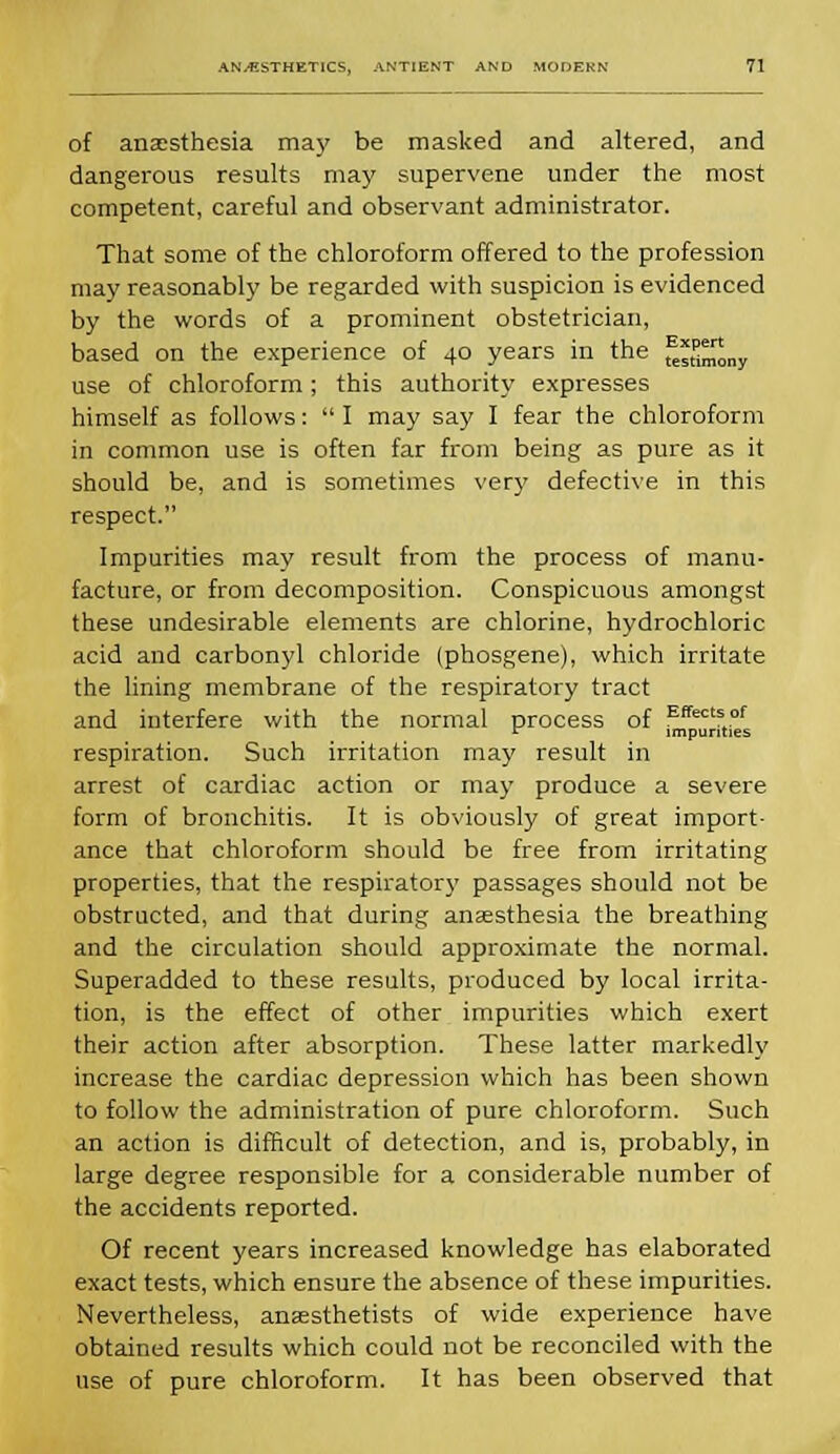 of anaesthesia may be masked and altered, and dangerous results may supervene under the most competent, careful and observant administrator. That some of the chloroform offered to the profession may reasonably be regarded with suspicion is evidenced by the words of a prominent obstetrician, based on the experience of 40 years in the ^sSmony use of chloroform; this authority expresses himself as follows:  I may say I fear the chloroform in common use is often far from being as pure as it should be, and is sometimes very defective in this respect. Impurities may result from the process of manu- facture, or from decomposition. Conspicuous amongst these undesirable elements are chlorine, hydrochloric acid and carbonyl chloride (phosgene), which irritate the lining membrane of the respiratory tract and interfere with the normal process of Effectsof ^ impurities respiration. Such irritation may result in arrest of cardiac action or may produce a severe form of bronchitis. It is obviously of great import- ance that chloroform should be free from irritating properties, that the respiratory passages should not be obstructed, and that during anaesthesia the breathing and the circulation should approximate the normal. Superadded to these results, produced by local irrita- tion, is the effect of other impurities which exert their action after absorption. These latter markedly increase the cardiac depression which has been shown to follow the administration of pure chloroform. Such an action is difficult of detection, and is, probably, in large degree responsible for a considerable number of the accidents reported. Of recent years increased knowledge has elaborated exact tests, which ensure the absence of these impurities. Nevertheless, anaesthetists of wide experience have obtained results which could not be reconciled with the use of pure chloroform. It has been observed that