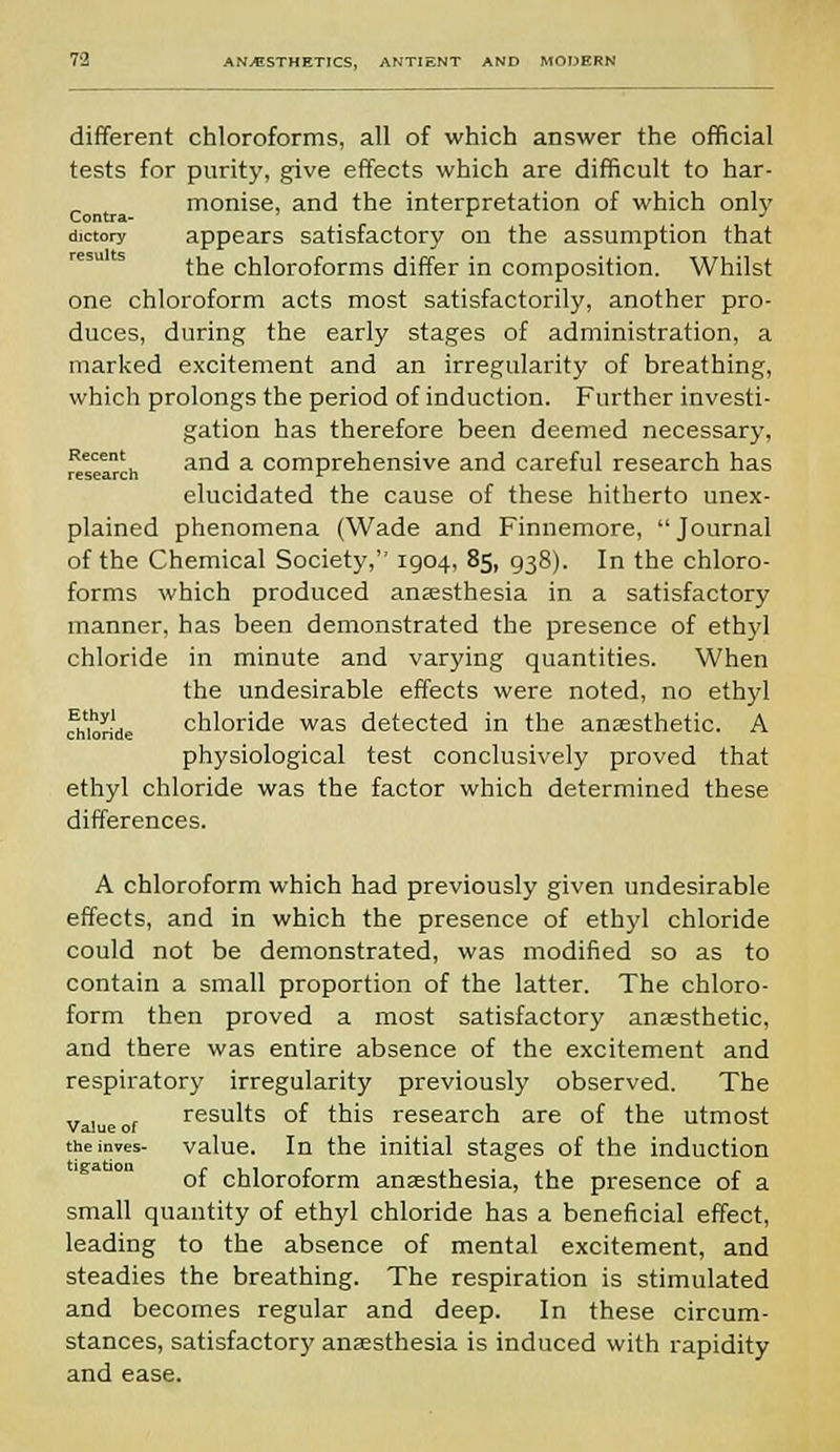 different chloroforms, all of which answer the official tests for purity, give effects which are difficult to har- monise, and the interpretation of which only dictory appears satisfactory on the assumption that the chloroforms differ in composition. Whilst one chloroform acts most satisfactorily, another pro- duces, during the early stages of administration, a marked excitement and an irregularity of breathing, which prolongs the period of induction. Further investi- gation has therefore been deemed necessary, research an<^ a comPrehensive and careful research has elucidated the cause of these hitherto unex- plained phenomena (Wade and Finnemore, Journal of the Chemical Society, 1904, 85, 938). In the chloro- forms which produced anaesthesia in a satisfactory manner, has been demonstrated the presence of ethyl chloride in minute and varying quantities. When the undesirable effects were noted, no ethyl chloride chloride was detected in the anaesthetic. A physiological test conclusively proved that ethyl chloride was the factor which determined these differences. A chloroform which had previously given undesirable effects, and in which the presence of ethyl chloride could not be demonstrated, was modified so as to contain a small proportion of the latter. The chloro- form then proved a most satisfactory anaesthetic, and there was entire absence of the excitement and respiratory irregularity previously observed. The results of this research are of the utmost Value of theinves- value. In the initial stages of the induction of chloroform anaesthesia, the presence of a small quantity of ethyl chloride has a beneficial effect, leading to the absence of mental excitement, and steadies the breathing. The respiration is stimulated and becomes regular and deep. In these circum- stances, satisfactory anaesthesia is induced with rapidity and ease.