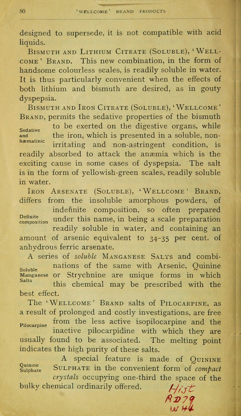 designed to supersede, it is not compatible with acid liquids. Bismuth and Lithium Citrate (Soluble), 'Well- come ' Brand. This new combination, in the form of handsome colourless scales, is readily soluble in water. It is thus particularly convenient when the effects of both lithium and bismuth are desired, as in gouty dyspepsia. Bismuth and Iron Citrate (Soluble), 'Wellcome' Brand, permits the sedative properties of the bismuth to be exerted on the digestive organs, while and the iron, which is presented in a soluble, non- hsmatinic .. -.. * . . . .... irritating and non-astringent condition, is readily absorbed to attack the anaemia which is the exciting cause in some cases of dyspepsia. The salt is in the form of yellowish-green scales, readily soluble in water. Iron Arsenate (Soluble), 'Wellcome' Brand, differs from the insoluble amorphous powders, of indefinite composition, so often prepared composition under this name, in being a scale preparation readily soluble in water, and containing an amount of arsenic equivalent to 34-35 per cent, of anhydrous ferric arsenate. A series of soluble Manganese Salts and combi- nations of the same with Arsenic, Quinine Soluble _ ( & Manganese or Strychnine are unique forms in which this chemical may be prescribed with the best effect. The 'Wellcome' Brand salts of Pilocarpine, as a result of prolonged and costly investigations, are free piiocar ine ^rom tne 'ess active isopilocarpine and the inactive pilocarpidine with which they are usually found to be associated. The melting point indicates the high purity of these salts. A special feature is made of Quinine luiphaK Sulphate in the convenient form of compact crystals occupying one-third the space of the bulky chemical ordinarily offered. f-/r fC ft2>7<j