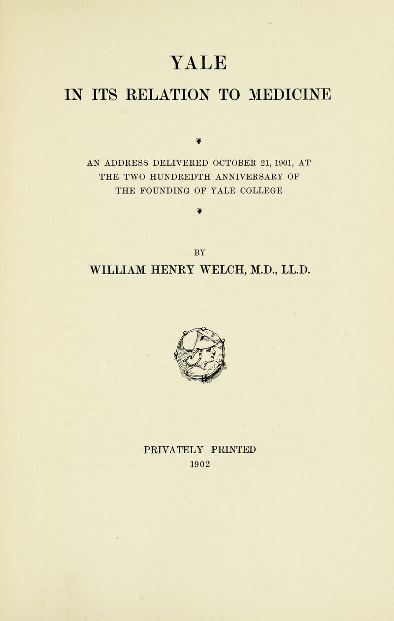 TALE IN ITS RELATION TO MEDICINE AN ADDRESS DELIVERED OCTOBER 21, 1901, AT THE TWO HUNDREDTH ANNIVERSARY OF THE FOUNDING OF YALE COLLEGE BY WILLIAM HENRY WELCH, M.D., LL.D. PRIVATELY PRINTED 1902