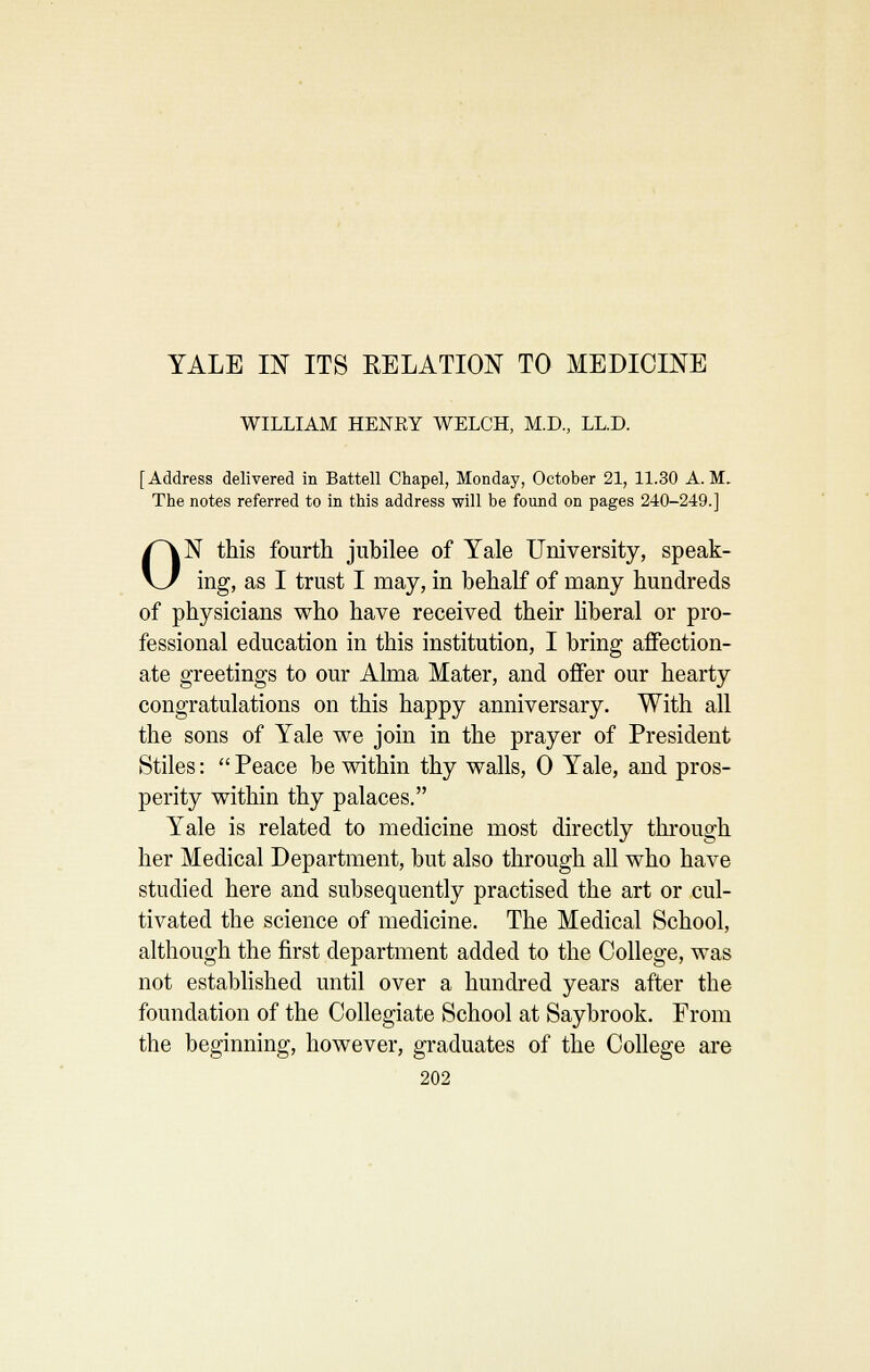YALE m ITS RELATION TO MEDICINE WILLIAM HENEY WELCH, M.D., LL.D. [Address delivered in Battell Chapel, Monday, October 21, 11.30 A.M. The notes referred to in this address will be found on pages 240-249.] ON this fourth jubilee of Yale University, speak- ing, as I trust I may, in behalf of many hundreds of physicians who have received their hberal or pro- fessional education in this institution, I bring affection- ate greetings to our Ahna Mater, and oflFer our hearty congratulations on this happy anniversary. With all the sons of Yale we join in the prayer of President Stiles:  Peace be within thy walls, 0 Yale, and pros- perity within thy palaces. Yale is related to medicine most directly through her Medical Department, but also through all who have studied here and subsequently practised the art or cul- tivated the science of medicine. The Medical School, although the first department added to the College, was not estabhshed until over a hundred years after the foundation of the Collegiate School at Saybrook. From the beginning, however, graduates of the College are