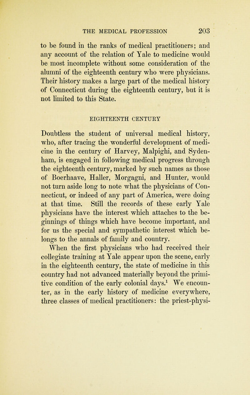 to be found in the ranks of medical practitioners; and any account of the relation of Yale to medicine would he most incomplete without some consideration of the alumni of the eighteenth century who were physicians. Their history makes a large part of the medical history of Connecticut during the eighteenth century, hut it is not limited to this State. EIGHTEENTH CENTUEY Doubtless the student of universal medical history, who, after tracmg the wonderful development of medi- cine in the century of Harvey, Malpighi, and Syden- ham, is engaged in following medical progress through the eighteenth century, marked by such names as those of Boerhaave, Haller, Morgagni, and Hunter, would not turn aside long to note what the physicians of Con- necticut, or indeed of any part of America, were doing at that time. Still the records of these early Yale physicians have the interest which attaches to the be- ginnings of things which have become important, and for us the special and s3Tiipathetic interest which be- longs to the annals of family and country. When the first physicians who had received their collegiate training at Yale appear upon the scene, early in the eighteenth century, the state of medicine in this country had not advanced materially beyond the primi- tive condition of the early colonial days.^ We encoun- ter, as in the early history of medicine everywhere, three classes of medical practitioners: the priest-physi-