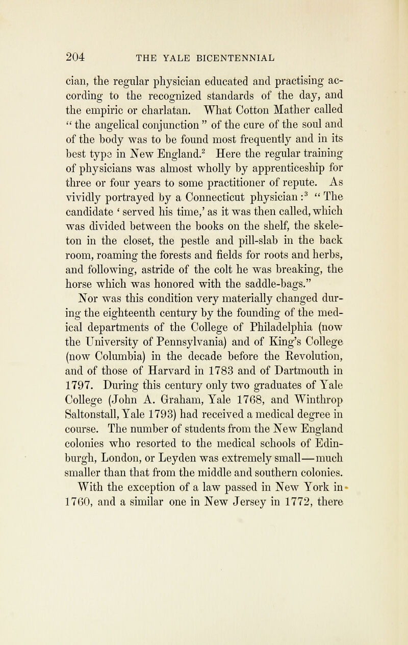 cian, the regular physician educated and practising ac- cording to the recognized standards of the day, and the empiric or charlatan. What Cotton Mather called the angelical conjunction of the cure of the soul and of the body was to be found most frequently and in its best type in New England.^ Here the regular training of physicians was almost wholly by apprenticeship for three or four years to some practitioner of repute. As vividly portrayed by a Connecticut physician:^ The candidate ' served his time,' as it was then called, which was divided between the books on the shelf, the skele- ton in the closet, the pestle and pill-slab in the back room, roaming the forests and fields for roots and herbs, and following, astride of the colt he was breaking, the horse which was honored with the saddle-bags. Nor was this condition very materially changed dur- ing the eighteenth century by the founding of the med- ical departments of the College of Philadelphia (now the University of Pennsylvania) and of King's College (now Columbia) in the decade before the Eevolution, and of those of Harvard in 1783 and of Dartmouth in 1797. During this century only two graduates of Yale College (John A. Graham, Yale 1768, and Winthrop Saltonstall, Yale 1793) had received a medical degree in course. The number of students from the New England colonies who resorted to the medical schools of Edin- burgh, London, or Leyden was extremely small—much smaller than that from the middle and southern colonies. With the exception of a law passed in New York in* 1760, and a similar one in New Jersey in 1772, there