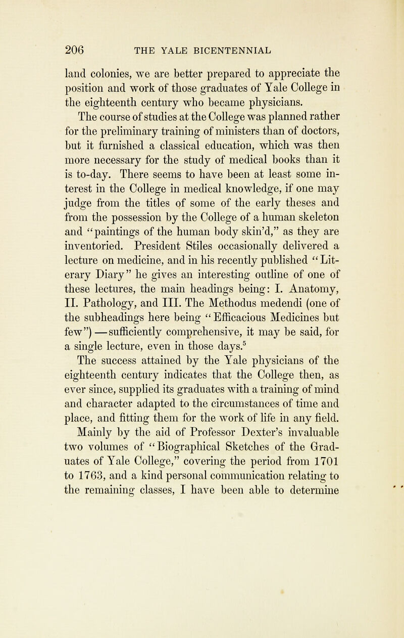 land colonies, we are better prepared to appreciate the position and work of those graduates of Yale College in the eighteenth century who became physicians. The course of studies at the College was planned rather for the preliminary training of ministers than of doctors, but it furnished a classical education, which was then more necessary for the study of medical books than it is to-day. There seems to have been at least some in- terest in the College in medical knowledge, if one may judge from the titles of some of the early theses and from the possession by the College of a human skeleton and paintings of the human body skin'd, as they are inventoried. President Stiles occasionally delivered a lecture on medicine, and in his recently published Lit- erary Diary he gives an interesting outhne of one of these lectures, the main headings being: I. Anatomy, II. Pathology, and III. The Methodus medendi (one of the subheadings here being Efficacious Medicines but few) —sufficiently comprehensive, it may be said, for a single lecture, even in those days.® The success attained by the Yale physicians of the eighteenth century indicates that the College then, as ever since, supplied its graduates with a training of mind and character adapted to the circumstances of time and place, and fitting them for the work of life in any field. Mainly by the aid of Professor Dexter's invaluable two volumes of Biographical Sketches of the Grad- uates of Yale College, covering the period from 1701 to 1763, and a kind personal communication relating to the remaining classes, I have been able to determme