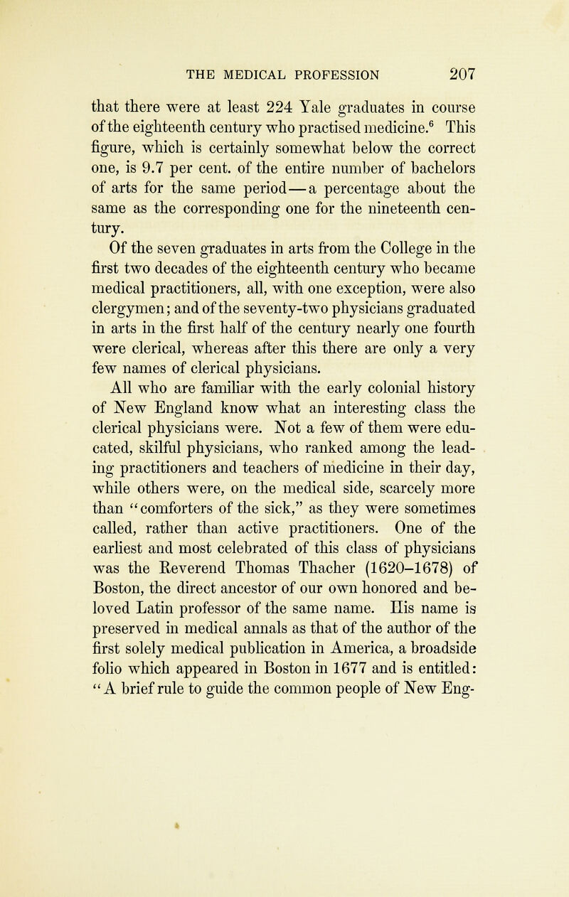 that there were at least 224 Yale graduates in course of the eighteenth century who practised medicine.^ This figure, which is certainly somewhat below the correct one, is 9.7 per cent, of the entire number of bachelors of arts for the same period—a percentage about the same as the corresponding one for the nineteenth cen- tury. Of the seven graduates in arts from the College in the first two decades of the eighteenth century who became medical practitioners, all, with one exception, were also clergymen; and of the seventy-two physicians graduated in arts in the first half of the century nearly one fourth were clerical, whereas after this there are only a very few names of clerical physicians. All who are familiar with the early colonial history of IS^ew England know what an interesting class the clerical physicians were. 'Not a few of them were edu- cated, skilfiil physicians, who ranked among the lead- ing practitioners and teachers of medicine in their day, while others were, on the medical side, scarcely more than comforters of the sick, as they were sometimes called, rather than active practitioners. One of the earliest and most celebrated of this class of physicians was the Reverend Thomas Thacher (1620-1678) of Boston, the direct ancestor of our own honored and be- loved Latin professor of the same name. His name is preserved in medical annals as that of the author of the first solely medical publication in America, a broadside folio which appeared in Boston in 1677 and is entitled: A brief rule to guide the common people of New Eng-