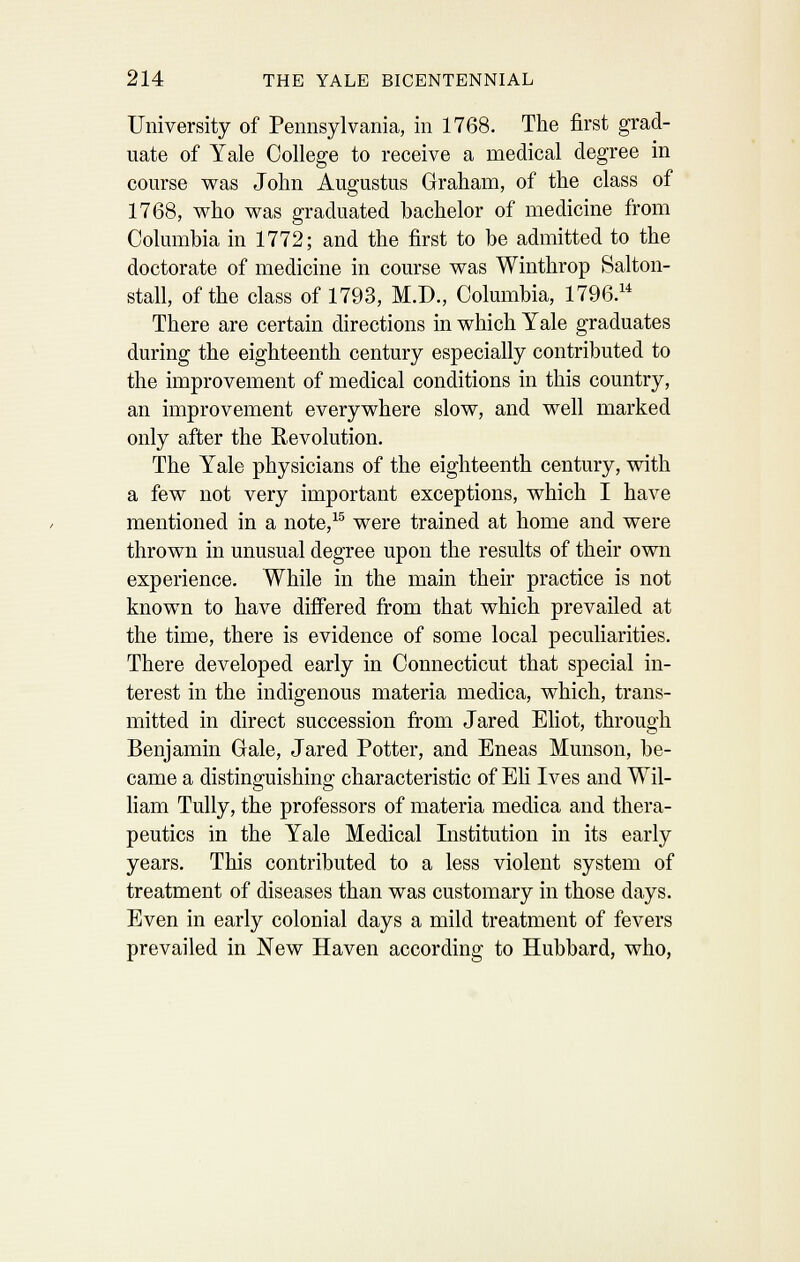 University of Pennsylvania, in 1768. The first grad- uate of Yale College to receive a medical degree in course was John Augustus Graham, of the class of 1768, who was graduated bachelor of medicine from Columbia in 1772; and the first to be admitted to the doctorate of medicine in course was Winthrop Salton- stall, of the class of 1793, M.D., Columbia, 1796. There are certain directions in which Yale graduates during the eighteenth century especially contributed to the improvement of medical conditions in this country, an improvement everywhere slow, and well marked only after the Eevolution. The Yale physicians of the eighteenth century, with a few not very important exceptions, which I have mentioned in a note,^^ were trained at home and were thrown in unusual degree upon the results of their own experience. While in the main their practice is not known to have differed from that which prevailed at the time, there is evidence of some local peculiarities. There developed early in Connecticut that special in- terest in the indigenous materia medica, which, trans- mitted in direct succession from Jared Eliot, through Benjamin Gale, Jared Potter, and Eneas Munson, be- came a distinguishing characteristic of Eh Ives and Wil- liam TuUy, the professors of materia medica and thera- peutics in the Yale Medical Institution in its early years. This contributed to a less violent system of treatment of diseases than was customary in those days. Even in early colonial days a mild treatment of fevers prevailed in New Haven according to Hubbard, who,