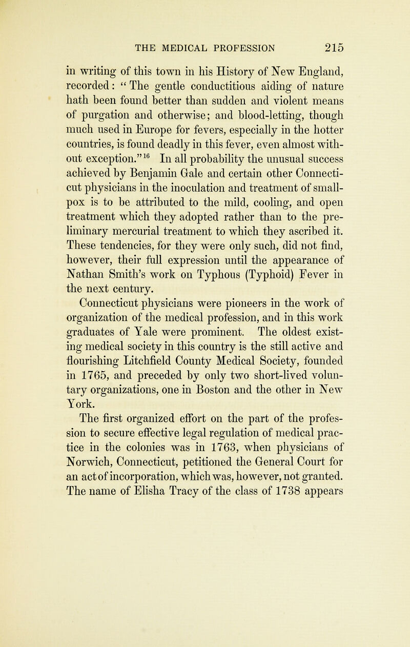in writing of this town in his History of New England, recorded:  The gentle conductitious aiding of nature hath been found better than sudden and violent means of purgation and otherwise; and blood-letting, though much used in Europe for fevers, especially in the hotter countries, is found deadly in this fever, even almost with- out exception.^'' In all probability the unusual success achieved by Benjamin Gale and certain other Connecti- cut physicians in the inoculation and treatment of small- pox is to be attributed to the mild, cooling, and open treatment which they adopted rather than to the pre- liminary mercurial treatment to which they ascribed it. These tendencies, for they were only such, did not find, however, their full expression until the appearance of Nathan Smith's work on Typhous (Typhoid) Fever in the next century. Connecticut physicians were pioneers in the work of organization of the medical profession, and in this work graduates of Yale were prominent. The oldest exist- ing medical society in this country is the still active and flourishing Litchfield County Medical Society, founded in 1765, and preceded by only two short-hved volun- tary organizations, one in Boston and the other in New York. The first organized effort on the part of the profes- sion to secure effective legal regulation of medical prac- tice in the colonies was in 1763, when physicians of Norwich, Connecticut, petitioned the General Court for an act of incorporation, which was, however, not granted. The name of Ehsha Tracy of the class of 1738 appears