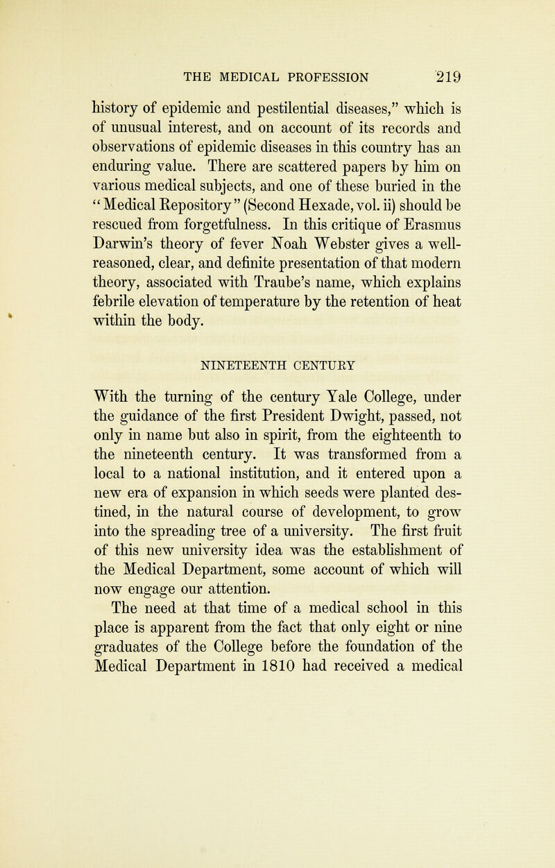 history of epidemic and pestilential diseases, which is of unusual interest, and on account of its records and observations of epidemic diseases in this country has an enduring value. There are scattered papers by him on various medical subjects, and one of these buried in the  Medical Repository  (Second Hexade, vol. ii) should be rescued from forgetfulness. In this critique of Erasmus Darwin's theory of fever Noah Webster gives a well- reasoned, clear, and definite presentation of that modern theory, associated with Traube's name, which explains febrile elevation of temperature by the retention of heat within the body. NINETEENTH CENTUEY With the turning of the century Yale College, under the guidance of the first President Dwight, passed, not only in name but also in spirit, from the eighteenth to the nineteenth century. It was transformed from a local to a national institution, and it entered upon a new era of expansion in which seeds were planted des- tined, in the natural course of development, to grow into the spreading tree of a university. The first fruit of this new university idea was the estabhshment of the Medical Department, some account of which will now engage our attention. The need at that time of a medical school in this place is apparent fi'om the fact that only eight or nine graduates of the College before the foundation of the Medical Department in 1810 had received a medical